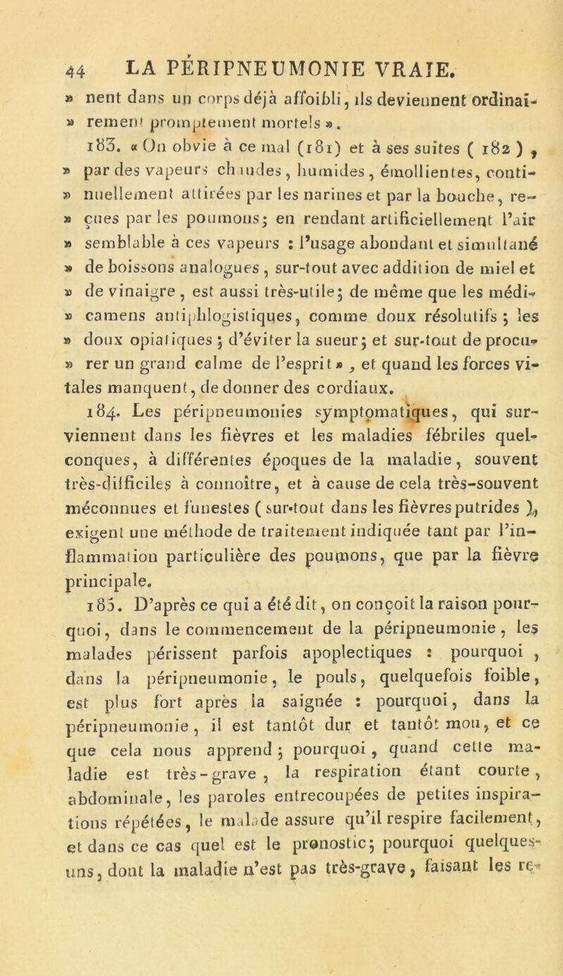 » nent dans ujj corpsdeja affoibli, iis deviennent ordinai- » rem en l promptement mortels ». ib3. « On obvie a ce mal (181) et a ses suites ( 182 ) , » par des vapeurs ch ludes, humides , emollientes, conti- » nuellement attirees par les narineset par la bouche, re~ » enes par les poumous; en rendant arlificiellement 1’uir » semblable a ces vapeurs : 1’usage abondatil et simultau^ » de boissons analogues , sur-tout avec addit ion de miel et » de vinaigre , est aussi tres-utile; de meme que les medi-» » camens antiphlogistiques 5 comme doux resolutifs ; les » doux opialiques ; d’evifer la sueur; et sur-tout de procu» » rer un grand calme de 1’esprit * ^ et quand les forces vi- tales manquent, de donner des cordiaux. 184. Les peripneumonies symptomatiques, qui sur- viennent dans les fievres et les maladies febriles quel- conques, a differentes epoques de la maladie, souvent tres-dilficiles a connoitre, et a cause de cela tres-souvent meconnues et funestes ( sur-tout dans les fievres putrides exigent une methode de traitement indiquee tant par Pin- flammation particuliere des poupnons, qne par la fievre principale. 185. D’apres ce qui a dit, on concoit Ia raison pour- quoi, dans le commencemeut de la peripneumonie , les malades perissent parfois apoplectiques : pourquoi , dans Ia peripneumonie, le pouls, quelquefois loible, est plus fort apres Ia saignde : pourquoi, dans la peripneumonie, il est tantot dur et tanto, moti, et ce que cela nous apprend; pourquoi , quand cette ma- ladie est tres-grave, la respiration etant courte , abdominale, les paroles entrecoup^es de petites inspira- tions repedes, le nub.de assure qu’il respire facilement, et dans ce cas quel est le pranostic; pourquoi quelques- unSjdont la maladie n’est pas tres-geave, faisant les it