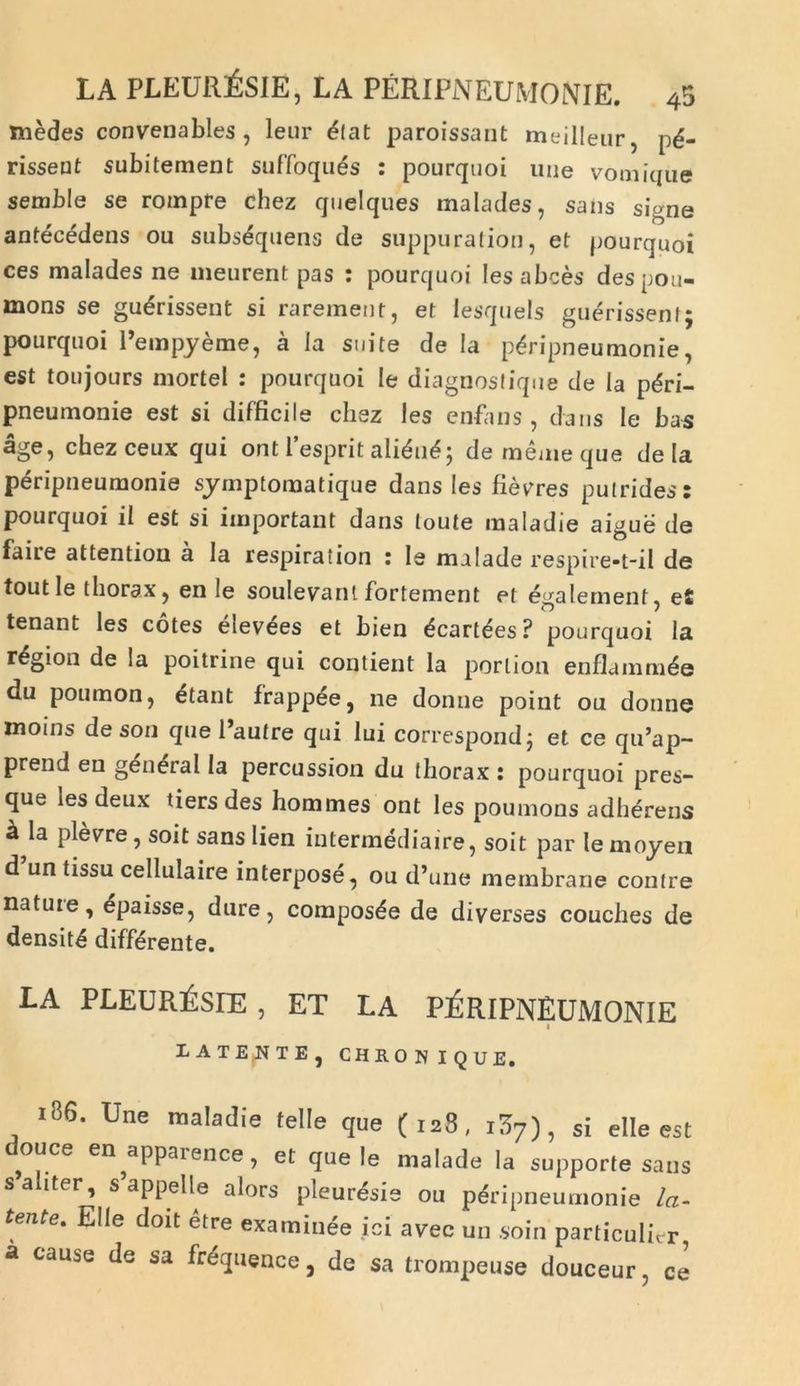 medes convenables, leur £lat paroissant meilleur, pd- risseut subitement suffoques : pourquoi une vomique semble se rompre chez quelques malades, sans signe antecedens ou subsdquens de suppuratio», et pourquoi ces malades ne meurent pas : pourquoi lesabces despou- mons se gudrissent si rarement, et lesquels guerissent; pourquoi 1’empyeme, a Ia suite de Ia pdripneumonie, est toujours mortel : pourquoi le diagnostique de Ia pdri- pneumonie est si difficile chez les enfans, dans Ie bas age, chezceux qui ont 1’esprit ali&i£; dememeque de Ia peripneumonie symptomatique dans les fieyres putrides: pourquoi ii est si important dans loute maladie aigue de faire attention a Ia respiration : Ie malade respire-t-il de toutle thorax, en le soulevant fortement et egalement, eS tenant les cotes elev^es et bien dcartdes? pourquoi la r^gion de Ia poitrine qui contient la porlion enflummde du poumon, etant frappee, ne donne point ou donne inoins de son que 1’autre qui lui correspondj et ce qu’ap- prend en g^neral Ia percussion du thorax : pourquoi pres- que les deux tiers des hommes ont les poumons adherens a la plevre, soit sans lien intermediaire, soit par le moyen d un tissu cellulaire interpose, ou d*une membrane contre natute, 6paisse, dure, composte de diverses couches de densita differente. LA PLEUREsiE , ET LA PERIPNEUMONIE I-ATENTE, CHRONIQUE. 186. Une maladie telle que (128, i37), si elle est douce en^apparence, et que le malade la supporte sans saliter, s appelle alors pleuresie ou peripneumonie la- tente, Elie doit etre examinee ici avec un soin particulicr, a cause de sa frequence, de sa trompeuse douceur, ce