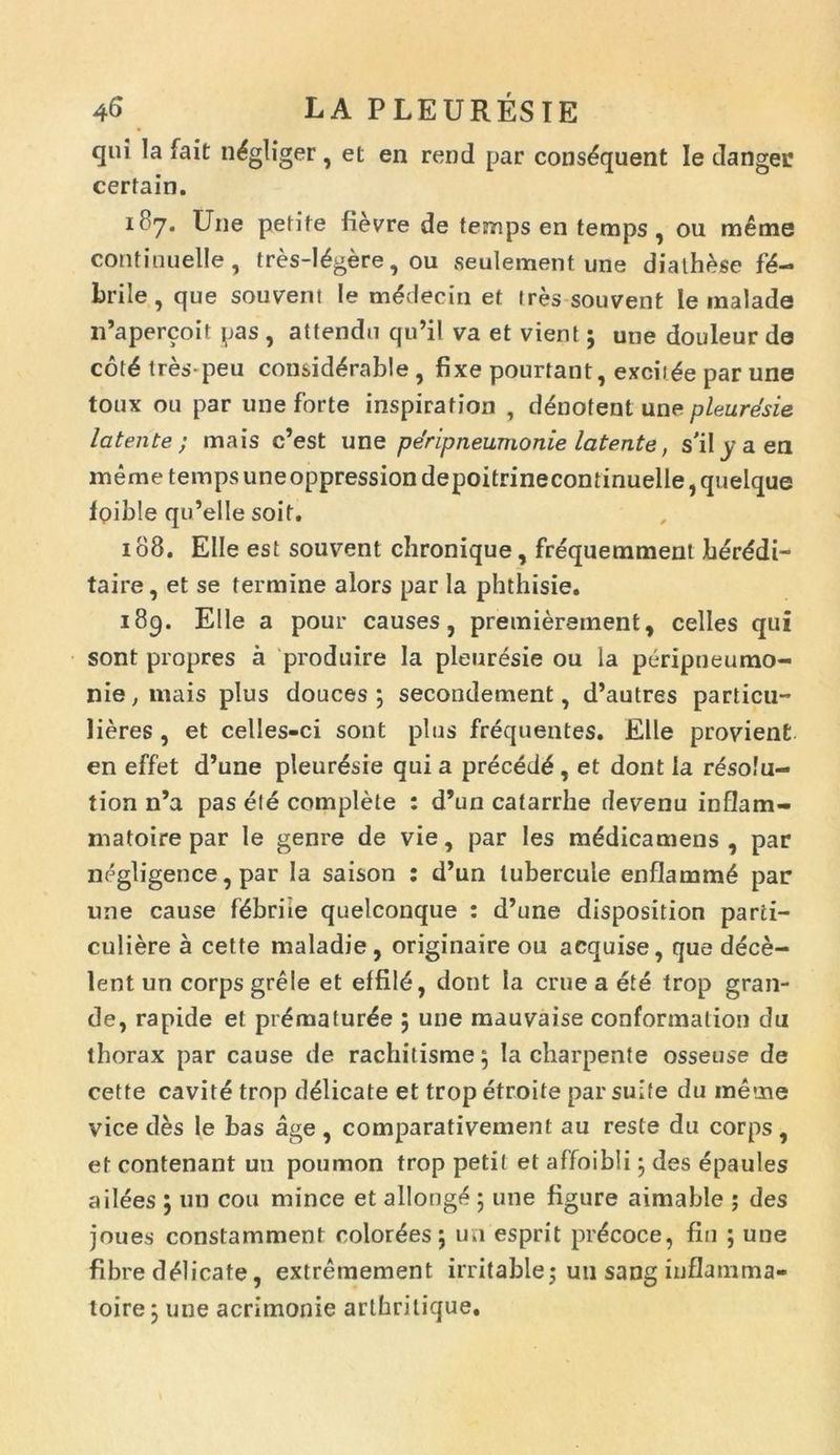 qui la fait n^gliger, et en rend par cons^quent le danger certain. 187. Une petite fievre de temps en temps , ou meme continuelle, tres-I£gere, ou seulement une diath^se fa- brile, que souvent le m<5decin et ires souvent ie malade iPapercoit pas , attendu qu’il va et vient; une douleur de cot£ tres peu consid^rable , fixe pourtant, excide par une toux ou par une forte inspiration , denotent une pleurdsie latente; mais c’est une pe'ripneumonie latente, s'ily a en meme temps uneoppression depoitrinecontinuelle, quelque fpible qu’elle soit. 108. Elie est souvent chronique, frequemment berddi- taire, et se termine alors par la phthisie. 189. Elie a pour causes, premierement, celles qui sont propres a produire la pleuresie ou la peripneumo- nie, mais plus douces ; secondement, d’autres particu- lieres , et celles-ci sont plus frequentes. Elie provienfc en effet d’une pleuresie qui a preced6 , et dont ia rdsolu- tion n’a pas ele complete : d’un catarrhe devenu inflam- matoire par le genre de vie, par les medicamens , par negligence, par la saison : d’un lubercuie enflamm6 par une cause tebriie quelconque : d’une disposition parti- culiere a cette maladie, originaire ou acquise, que dece- lent un corps grele et effil<5, dont la erue a ete trop gran- de, rapide et pr£matur£e 5 une mauvaise conformatio» du thorax par cause de rachitisme$ Ia charpente osseuse de cette cavite trop delicate et trop etroite par suite du meme vice des le bas age , comparativement au reste du corps , et contenant un poumon trop petit et affoibli • des epaules ailees ; 1111 cou minee et allongf^ ; une figure aimable ; des joues constamment color^es; un esprit prdcoce, fin ; une fibre delicate, extremement irritable; un sang inflamma- toire j une acrimonie arthrilique.