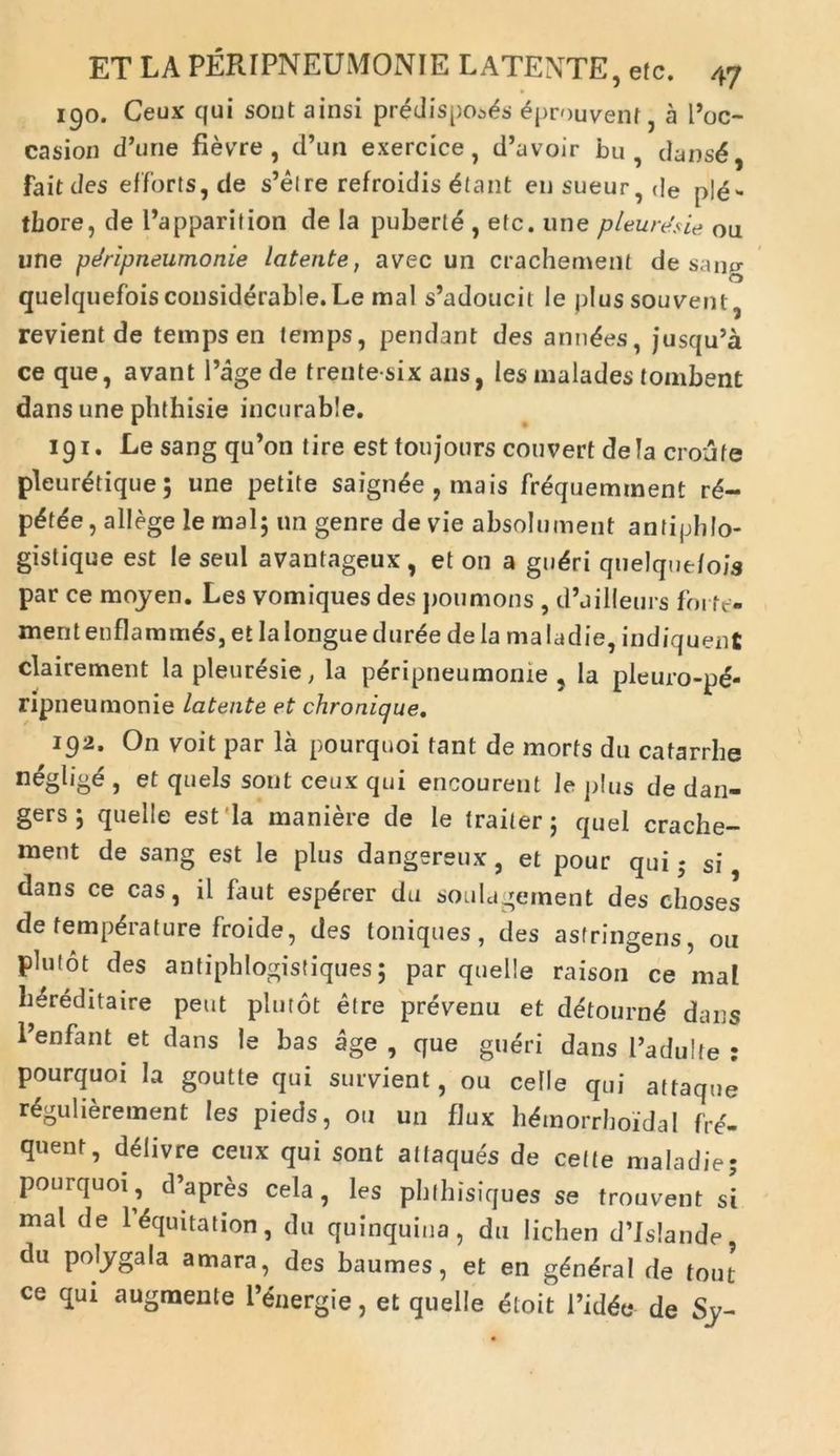 190. Ceux qui sont ainsi predispo^s ^prouvent, a Poc- casion d’une fievre , d’un exercice, d’avoir bu , dansd, faitdes efforts, de s’elre refroidis £tant ensueur,de ple- tbore, de Papparition de Ia pubert£ , etc. une pleuresie ou une pdripneumonie latente, avec un crachement de sano- quelquefois considerable. Le mal s’adoucit le plussouvent, revient de temps en lemps, pendant des annues, jusqu’a ce que, avant 1’agede trentesix ausy les malades tombent dans une phthisie incurable. 191. Lesangqu’on tire est toujours couvert de Ia croufe pleuretique; une petite saign^e , mais frequemment r£- pdtde, allege le mal; un genre de vie absolument antiphlo- gistique est le seul avantageux, et on a gudri qnelque/ois par ce moyen. Les vomiques des poumons , d’dilleurs forte- ment enflammds, et Ia longue durde de la maladie, indiquent clairement lapleuresie, la peripneumome , la pleuro-p£- ripneumonie latente et chronique. 192. On voit par la pourquoi tant de morts du catarrhe neglig^ , et quels sout ceux qui encourent le plus de dan- gers ; quelle est la maniere de le traiter; quel crache- ment de sang est le plus dangereux, et pour qui; si dans ce cas, il faut esp^rer du soulagernent des clioses de temperature froide, des toniques, des astringens, ou plutot des antiphlogistiques; par quelle raison ce mal hereditaire peut plutot etre prevenu et d&ournd dans Penfant et dans le bas age , que gueri dans Padulte : pourquoi la goutte qui survient, ou celle qui attaque r^gulierement les pieds, ou un flux h^morrhoidal fre'- quent, d^livre ceux qui sont atlaques de celte maladie; pourquoi, d’apres cela, les phfhisiques se trouvent si mal de llquitation, du quinquina, du lichen d’Is!ande, du polygala amara, des baumes, et en g^n^ral de tout ce qui augmente Penergie, et quelle etoit 1’idde de Sy-