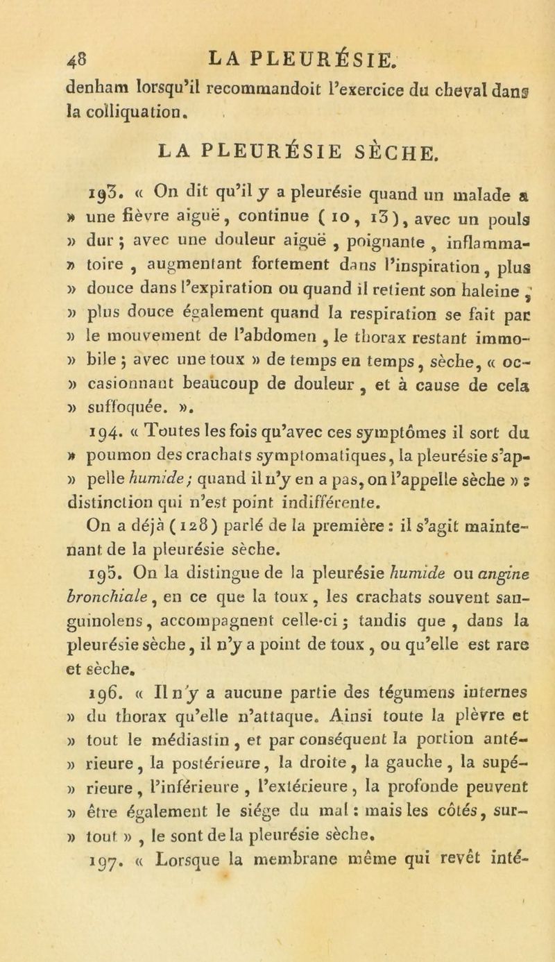 denham lorsqu’il recommandoit 1’exercice du cheval dans la coiliquation. LA PLEURESIE SECHE. <c On dit qu’il y a pleuresie quand un malade a » une fievre aigue, continue ( io, i3), avec un pouls » dur ; avec une douleur aigue , poignante , inflamma- t> toire , augmentant fortement dans Pinspiration, plus » douce dans Pexpiration ou quand il retient son haleine » plus douce egalement quand Ia respiration se fait pac » le mouvement de Pabdomen , le tborax restant immo- » bile j avec unetoux » de temps en temps, seche, <c oc- » casionnant beaiicoup de douleur , et a cause de cela » suffoquee. ». 194. u Toutes les fois qu’avec ces syiuptomes ii sort da » poumon des cracbats symptomaliques, la pleuresie s’ap- » pelle humide/ quand il iPy en a pas, on Pappelle seche » % distinclion qui n5est point indifferente. On a d£ja (128) parl£ de Ia premi&re: il s5agit mainte- nant de la pleuresie seche. 190. On la distingue de Ia pleuresie humide ou angine bronchiale, en ce que la toux, les cracbats souvent san- guinolens, accompagnent celle-ci; tandis que, dans la pleuresie seche, il n’y a point de toux , ou qu’elle est rare et seche. 196. « II n 'y a aucune partie des t^gumens iuternes » du thorax qiPelle iPattaque. Ainsi toute la plevre et » tout le m£diastin, et parcons£quentIa portion ante- )> rieure, la post6rieure, la droite, Ia gauche, la supe- )> rieure , Pinferieure , Pexterieure, Ia profonde peuvent » etre Egalement le si^ge du mal: m a is les cotes, sur- » tout )) , le sont de Ia pleuresie seche. 197. « Lorsque la membrane meme qui revet intd-
