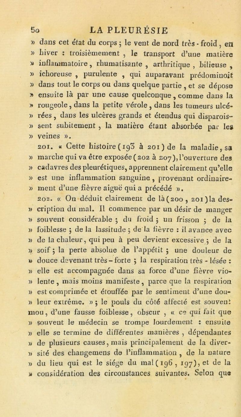 » dans cet etat du corps ; le vent de nord tres • froid, eti » Liver : troisiemement , Ie transport d’une matiere » inflarnmatoire, rhumatisante , arthritique , bilieuse , » ichoreuse , purulente , qui auparavant predominoit » dans tout le corps ou dans quelque partie , et se d^pose j> ensuite la par une cause quelconque, comme dans la » rougeole, dans la petite verole, dans les tumeurs ulce- » r6es, dans les ulceres grands et Utendus qui disparois- » sent subitement , la matiere dtant absorbee par les » veines ». 201. « Cette histoire(i93 a 201) de Ia maladie,sa » marclie qui va etre exposce (202 a 207),rouverture des » cadavres des pleur&iques, apprennent clairement qu’elle )> est une inflammation sanguine, provenant ordinaire- )> ment d’une fievre aigue qui a prdced6 ». 202. « On deduit clairement de la(20o, 2oi)la des- » cription du mal. II commence par un desir de manger » souyeut considerable ; du froid 5 un frisson 5 de la » foiblesse 5 de la Iassitude ; de Ia fievre : il avance avec » de la chaleur, qui peu a peu devient excessive 5 de la )> soif 5 la perte absolue de 1’appetit 5 une douleur de w douce devenant tres-forte j la respiration tres - l^sde : )) elle est accompagnee dans sa force a’une fievre vio- » lente , mais moins manifeste, parce que la respiration » est comprim^e et £touff£e par le sentiment d,une dou- » leur extreme. » ; Ie pouls du cot6 affecte est souvent mou, d’une fausse foiblesse, obscur , « ce qui fait que » souvent le medecin se trompe lourdement : ensuite » elle se termine de differentes manieres , d<*pendautes » de plusieurs causes,mais principalement de Ia diver- » sit6 des changemens de 1’inflammation , de la nature » du lieu qui est le siege du mal (196, 197), et de la » considdration des circonstances suivantes. Selon que
