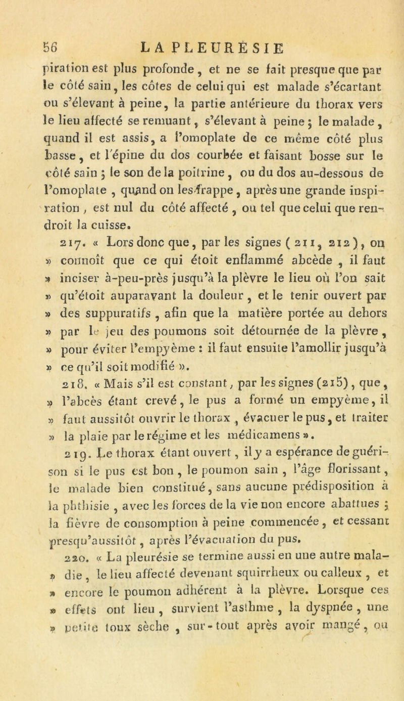 pirationest plus profonde, et ne se fait presqne que par le cot£ sain, les cotes de celuiqui est malade s’dcartant ou s’elevant a peine, la partie anterieure du thorax vers le lieu affecte se remuant , s’elevant a peine ; le malade , quand il est assis, a Pomoplate de ce merae cote plus Passe, et lupine du dos courb^e et faisant bosse sur le col6 sain , le son de la poilrine , ou du dos au-dessous de 1’omoplate , quand on les-frappe, apres une grande inspi- ration , est nui du cot£ affecte , ou tel quecelui que ren- droit la cuisse. 217. « Lorsdonc que, par les signes ( 2ii, 212), 011 » connoit que ce qui &oit enflammd abcede , il faut 5» inciser a-peu-pres jusqu’a Ia plevre le lieu ou l’on sait » qu’etoit auparavant la douleur, et le tenir ouvert par » des suppuratifs , afin que la matiere portee au dehors » par le jeu des poumons soit detourn^e de Ia plevre , » pour eviter 1’empyeme : il faut ensuite Pamollir jusqu’a » ce qu’il soit modifie ». 218. « Mais s’il est constant, par les signes (215) , que, » 1’abces etant crevd, le pus a form£ un empyeme, il » faut aussitot ouvrir le thorax , evacuer le pus, et Iraiter » la plaie par le r6gime et les medicamens ». 219. Ee thorax etant ouvert, ily a esp^rance degudri- son si le pus est bon , le poumon sain , 1’age florissant, le malade bien constitud, sans aucune predisposition a la phthisie , avec les forces de la vie non encore abattues j la fievre de consomption a peine commencee, et cessant |)resqu’aussitot, apres 1’^vacuation du pus. 220. « La pleur^sie se termine aussi en une autre mala- o die , le lieu affecti devenatit squirrheux oucalleux , et » encore Ic poumon adhdrent a la plevre. Lorsque ces » efffcts ont lieu , survient Pasthme , la dyspnee , une » petite toux seche , sur-tout apres avoir mange, ou
