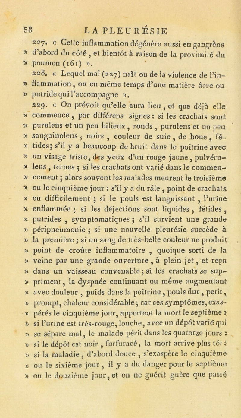237* « Cefte inflammation d£g£nere atissi en gangrene * d abord du cot6 , et bientot a raison de la proximitd du » poumon (161) ». 228. « Lecjuel mal (227) nalt ou de la violence de Pin- * flammation, ou en meme temps d’une matiere acre ou » putride qui Paccompagne ». 229. « On pr^voit qu’elle aura lieu , et que ddja elle y> commence , par differens signes: si les crachats sont *» purulens et un peu bilieux , ronds , purulens et un peu » sanguinolens, noirs , couleur de suie , de boue , i€- » tides;s’ily a beaucoup de bruit dans le poitrine avec 5) un visage triste, des yeux d’un ronge jaune, pulv£ru- * lens , ternes ; si les crachats ont vari6 dans le commen- » cernent 5 alors souvent les malades meurent le troisieme > ou le cinquieme jour : s’il y a du rale , point de crachats >) ou difficilement 5 si le pouls est languissant , Purine » enflamm^e • si les dejections sont liquides , fetides , » pulrides , symptomatiques ; s’il survient une grande » peripneumonie 5 si une nouvelle pleur^sie succede a » !a premiere ; si un sang de tres-belle couleur ne produit » point de croule inflammatoire , quoique sorti de la » veine par une grande ouverture , a plein jet, et recu » dans un vaisseau convenable; si les crachats se sup- primenl, Ia dyspn^e continuant ou meme augmentant » avec douleur , poids dans la poitrine , pouls dur , petit , » prompt, chaleur consid^rable $ car ces symptomes, exas- » peres le cinquieme jour, apportent la mort le septi&me : » si Purine est tres-rouge, louche, avec un d£pot varie qui •» se separe mal, le malade p6'it dans les quatorze jours : » si le ddpot est noir , furfurace, la mort arrive plus tot: » si la maladie, d’abord douce , s’exaspere le cinquieme » ou le sixieme jour , il y a du danger pour le seplieme » ou le douzieme jour,et on ne guerit guere que passe
