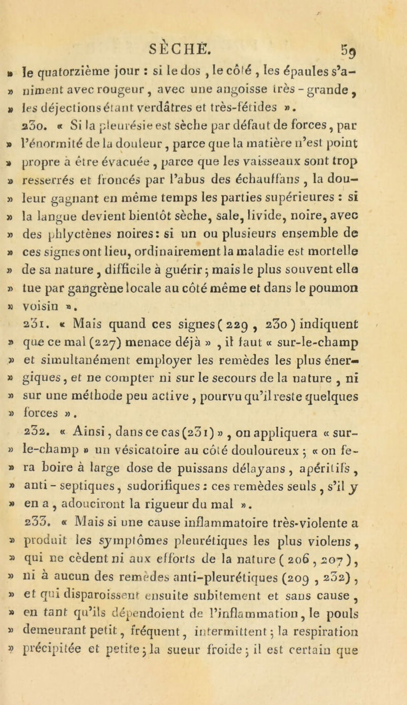 » le quatorzieme jour : si le dos , le col£ , les ^paules s’a- » uiment avec rougeur , avec une angoisse ires-grande, » les dejectionsbiant verdatres et tres-fbtides ». a5o. * Si Ia pleuresie est seche par defaut de forces, par » 1’enonnite de la doideur, parce que la matiere n’esl point » propre a eire evacuee , parce que les vaisseaux sont trop » resserrbs et fronces par 1’abus des ^chauffans , la dou- » leur gagnant en meme temps les parties supbrieures : si » la langue devient bientot seche, sale, livide, noire, avec » des phlyctenes noires:si un ou plusieurs ensemble de » ces signes ont lieu, ordinairement la maladie est mortelle » de sa nature , difficile a gubrir 3 mais le plus souvent ella » tue par gangrene locale au cote merae et dans le poumon » voisin «. 23i. « Mais quand ces signes(22q, 23o) indiquent » que ce mal (227) menaee deja » , il faut « sur-le-champ » et simultanbment employer les remedes les plus ener— » giques, et ne compter ni sur le secours de la nature , ni » sur une methode peu active , pourvu qu’ilreste quelques » forces ». 202. « Ainsi, dans ce cas (201) » , on appliquera « sur- » le-champ » un vesicatoire au cole douloureux 5 « on fe- » ra boire a large dose de puissans delayans , a peri t ifs , » anti - septiques, sudorifiques : ces remedes seuls , s’il y » en a , adouciront la rigueur du mal ». 233. « Mais si une cause inflammatoire tres*vio!ente a » produit les syrnptomes pleuretiques les plus violens, » qui ne cedent ni aux efforts de la nature ( 206,207 ), » ni a aucun des remedes anti-pleurbtiques (209 , 232) , » et qui disparoissent ensuite subitement et saus cause , » en tant qidils dependoient de 1’inflammation, le pouls » demeurant petit, frbquent, intermittent3 la respiration » precipitee et petite 3 la sueur froide 3 il est certain que