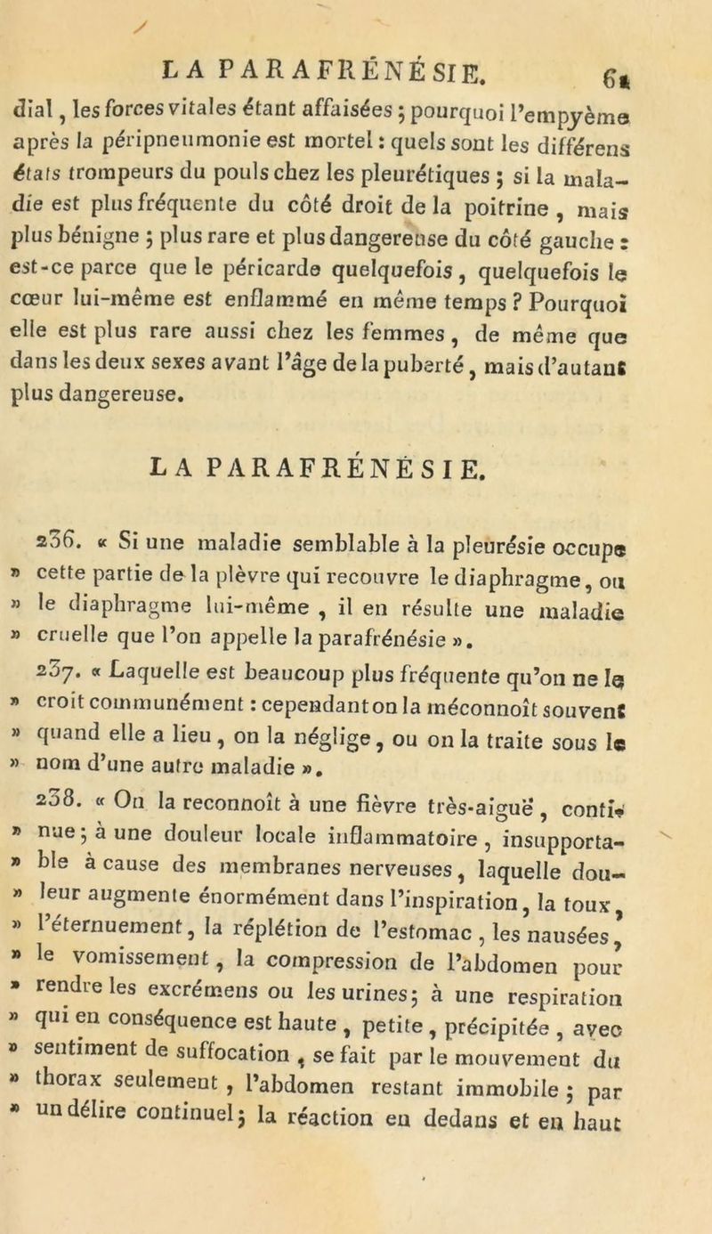 LA PAR AFRENESIE. 64 dial, 1 es forces vitales <?tant affaisdes; pourquoi Pempyeme apres Ia p&dpneumonie est rnortel: quels sout les differens Stats trompeurs du poulschez les pleuretiques ; si la mala- die est plus fr&juente du cot4 droit de la poitrine , mais plus benigne ; plus rare et plus dangereuse du c6f<5 gauche r est-ce parce que le pericarde quelquefois, quelquefois le coeur lui-meme est enflamm£ en raeme temps ? Pourquoi elle est plus rare aussi cliez les femmes ^ de meme que dans les deux sexes a vant Page de la puberte, mais d’autanfi plus dangereuse. L A PARAFRENESIE. z36. « Si une maladie semblable a la pleur&sie occupe * cette partie de la plevre qui recou vre le diaphragme, ou » le diaphragme lui-meme , il en resuite une maladie » cruelle que Pon appelle la parafr&idsie ». 2?)7. « Laquelle est beaucoup plus frdquente qiPon ne Iq * croit commun^ment: cependanton Ia mdconnoit souvenC » quand elle a lieu, on la ndglige, ou on la traite sous le » norn d’une aufre maladie ». 208. « On la reconnoit a une fievre tres-aigue , contio » nue j a une douleur locale inflammatoire , insupporta- » ble a cause des membranes nerveuses, laquelle dou- » leur augmente enormement dans Pinspiration, Ia toux, * l’^ernuement, Ia rlpl&ion de Pestomac , les nausees * » le vomissement, Ia compression de Pabdomen pour * rendre les excremeris ou les urines; a une respiration qui en cons^quence est haute , petite , prdcipitde , aveo » sentiment de suffocation , se fait par le mouvement du » thorax seulement , Pabdomen restant immobile ; par * und<§Iire continuelj la reaction en dedans et en haut