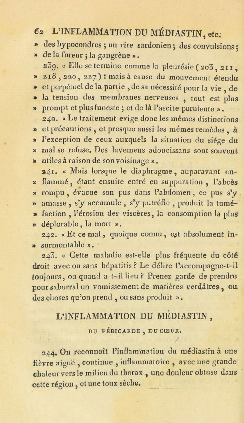 » des Iijpocondres ; uu rire sardonien; des convulsions; » de la fureur ; la gaugrene » . 2^9. « Elie se termine comme la pleuresie ( 200, 211, » 218,220, 227) : mais a cause du mouvement £tendu » et perp&uel de la parLie , de sa n£cessif£ pour la vie , de » la tension des membranes nerveuses , tout est plus » prompt et plus funeste ; et de la 1’ascite purulente » . 240. « Le trailement exige donc les memes distinctions » et precautions , et presque aussi les memes remedes , a » 1’exception de ceux auxquels la situation du sidge du » mal se refuse. Des laveinens adoucissans sont souveut j» utiles a raison de son voisinage ». 241. « Mais lorsque le diaphragme, auparavant en- » flamm^, £tant ensuite enfrd en suppuration , 1’abces » rompu , ^vacue son pus dans Pabdomen, ce pus s’y » amasse , s’y accumule , s’y putr^fie , produit la tume- » faci ion , 1’drosion des visceres, la consomption la plus » d£plorable, la mort ». 242. « Et ce mal, quoique connu , e^t absolument in- » surmontable ». 243. « Cette maladie est-elle plus frequente du cof4 droit avec ou sans hepatitis? Le ddiire 1’accompagne-t-il toujours, ou quand a f-il lieu ? Prenez garde de prendre pour saburral un vomissement de matieres verdatres , ou des choses qu’011 prend , ou sans produit ». L’INFLAMMATION DU MEDIASTIN, DU PERICARDE , DUCCEUR. / 244. On reconnoit 1’inflammation du m^diastin a une fievre aigue , continue , inflammatoire , avec une grande cbaleur vers le milieudu thorax , une douleur obtuse dans cette region, et une toux secbe.