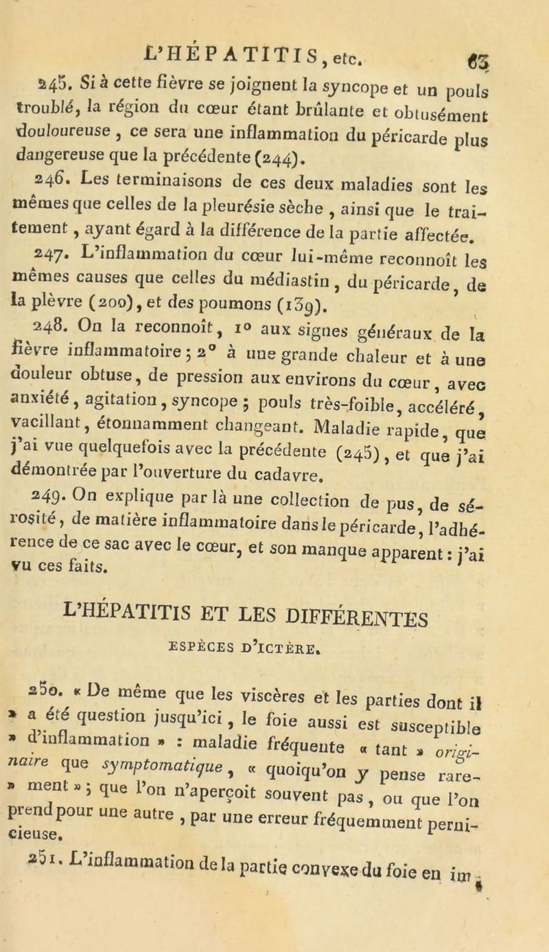 245. Si a cette fievre se joignent Ia syncope et un pouls troubM, la rdgion dn cceur etant brulante et obtusdment douloureuse , ce sera une inflammation du pericarde plus dangereuse que Ia prdcddente (244). 246. Les terminaisons de ces deux maladies sont Ies tnemes que celles de la pleurdsie secbe , ainsi que le trai- teraent, ayant egard a Ia difference de la parfie affectee. 247. L’inflammation du cceur lui-meme reconnoit les memes causes que celles du mddiastin , du pericarde de Ia plevre (200), et des poumons (i3p). 248. On la reconnoit, i° aux signes gdndraux de Ia Bevve inflammatoire 5 20 a une grande chaleur et a une douleur obtuse, de pression aux environs du cceur, aveo anxidtd, agitation, syncope ; pouls tres-foible, accdldrd vacillant, etonnamment changeant. Maladie rapide, que j’ai vue quelquelois avec la procedente (245) , et que j’ai ddmontree par l’ouverture du cadavre. 249. On explique par la une collection de pus, de sd- rosite, de mafiere inflammatoire daris lepdricarde’ l’adhd- rence de ce sac avec Ie cceur, et son manque apparent: i’ai vu ces faits. 1 L’HEPATITIS ET LES DIFFERENTES ESPECES D’lCTERE. 2do. « De meme que les visceres et les parties dont il * question jusquTci, Ie foie aussi est susceplible ’ d inflammation . : maladie frdqueute « tam , ond- nmre que symptomatique, « quoiqu’on y pense rare- » ment » ; que l>on n’apercoit souvent pas , ou que i’on prendpour une autre , par une erreur frdquemment perni- ast. ^inflammation de Ia partie convexe du foie en im-