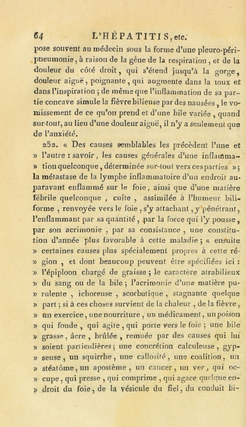 pose souvent au medecin sous Ia forme d’une pleuro*pdri- pneumonie, a raison de la gene de Ia respiration , et de la douleur du cote droit, qui s’etend jusqu’a la gorge, douleur aiguc, poignante, qui augraente dans la toux et dans l’inspiration j de meme que 1’inflammation de sa par- tie concave simule la fievrebilieuse par des nausees , le vo- missement de ce qiPon prend et d;une bile variee , quand sur-touf, au lieu d’une douleur aigue, il n’y a seulement que de 1 ’anxiete. 252. « Des causes semblables Ies procedent Pune et » Pautre : savoir, ies causes generales d’une inflanftma- » tionquelconque, d&erminee sur-lout vers cesparties »5 la mdtastase de la Iymphe inflammatoire d’un endroit au* paravant enflamme sur le foie, ainsi que d’une matiere febrile quelconque , cuite , assimil^e a 1’humeur bili- forme , renvoyee vers le foie , s’y attachant ,y penetrant, 1’enflammant par sa quantit£ , par la force qui l’y pousse, par son acrimonie , par sa consistance , une coustitu- tion d’ann£e plus favorable a cette maladie 5 « ensuile )> certaines causes plus specialement propres a cette rd- » gion , et dont beaucoup peuvent etre speciliees ici : )> Pepiploon cbarge de graisse ; le caractere atrabilieux 5) du sang ou de Ia bile ; Pacrimonie d’une matiere pu- )> rulente , ichoreuse , scorbutique , stagnante quelque » part ] si a ces cboses survient de la cbaieur , de la fievre, » nn exercice, une nourriture , un medicament, un poison )> qui fonde , qui agite , qui porte vers le foie 5 une biie » grasse, acre , brul<?e , remuee par des causes qui lui » soient particulieres; une concr&ion calculeuse , gyp- )> seuse , un squirrhe , une callosite, une coalition, un » st6at6me,un aposteme , un cancer, un ver, qui oc- » cupe, qui presse , qui comprime , qui agace quelque en- » droit du foie, de la vesicule du fiei, du conduit bi-
