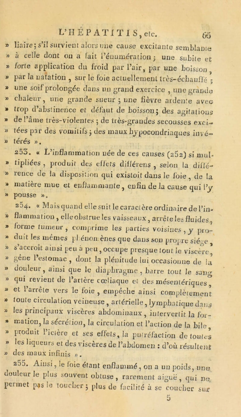 y> liaire; s’il survient alors une cause excitante semblanus » a celle dont on a (ait Peuumeration ■ une subite et » forte appiication du froid par Pair, par une boisson » par Ia natation , sur Ie loie actuellemenl tres-ecbauffe ; » une soif prolong^e dans un grand exercice , une grande » cbaleur, une grande sueur 3 une fievre ardente aveo * trop d’abstinence et defaut de boisson; des agitatioris de Pame tres-violenfes ; de Ires-grandes secousses exci- » tees par des vomitifs 3 des maux bjpocondriaques inve~ » teres ». 253. « L’inflammation uee de ces causes (262) si mul- * tipli^es , produit des effets difl^rens , selon Ia ditte- » rence de la disposition qui existoit dans Ie loie, de Ia * matiere mue et enflammante, enfin de Ia cause qui l’y » pousse ». 254. « Mais quand elle suit Ie caraciere ordinaire de 1’in- » flammation , elleobstrue les vaisseaux, arrete les fluides * i orni e tunieur , comprime les parties voisines , y pro- » duit les menies pl £non enes que dans son propre si ege » s’accroit a in si peu a peu,occupe presque tout ie viscere* » gene 1 estomac , dont la pl&iitude Iui occasionne de Ia » douleur, aiusi que Ie diapbragme, barre tout le sang » qui revient de Partere cceiiaque et des mesenteriques^ » et Parrete vers le foie , empeche aiusi completement » toute circulation veineuse , art&delle, lymphatique dans » les principaux visceres abdominaux , intervertit la for- » mation, Ia s^cretion, Ia circulation et Paetion de Ia bile, * P'oduit 1>ic^re ct ses effets, Ia putrefaction detoutes » les liqueurs et des visceres de Pabdomen : d’ou resultent » des maux infinis » . ^ 255. Ainsi, Ie foie etant enflamm£, on a un poids, une douleur Ie plus souvent obtuse, rarement aigub, qui ne, perinet pas le touclier 3 plus de facilite a se coucber su*