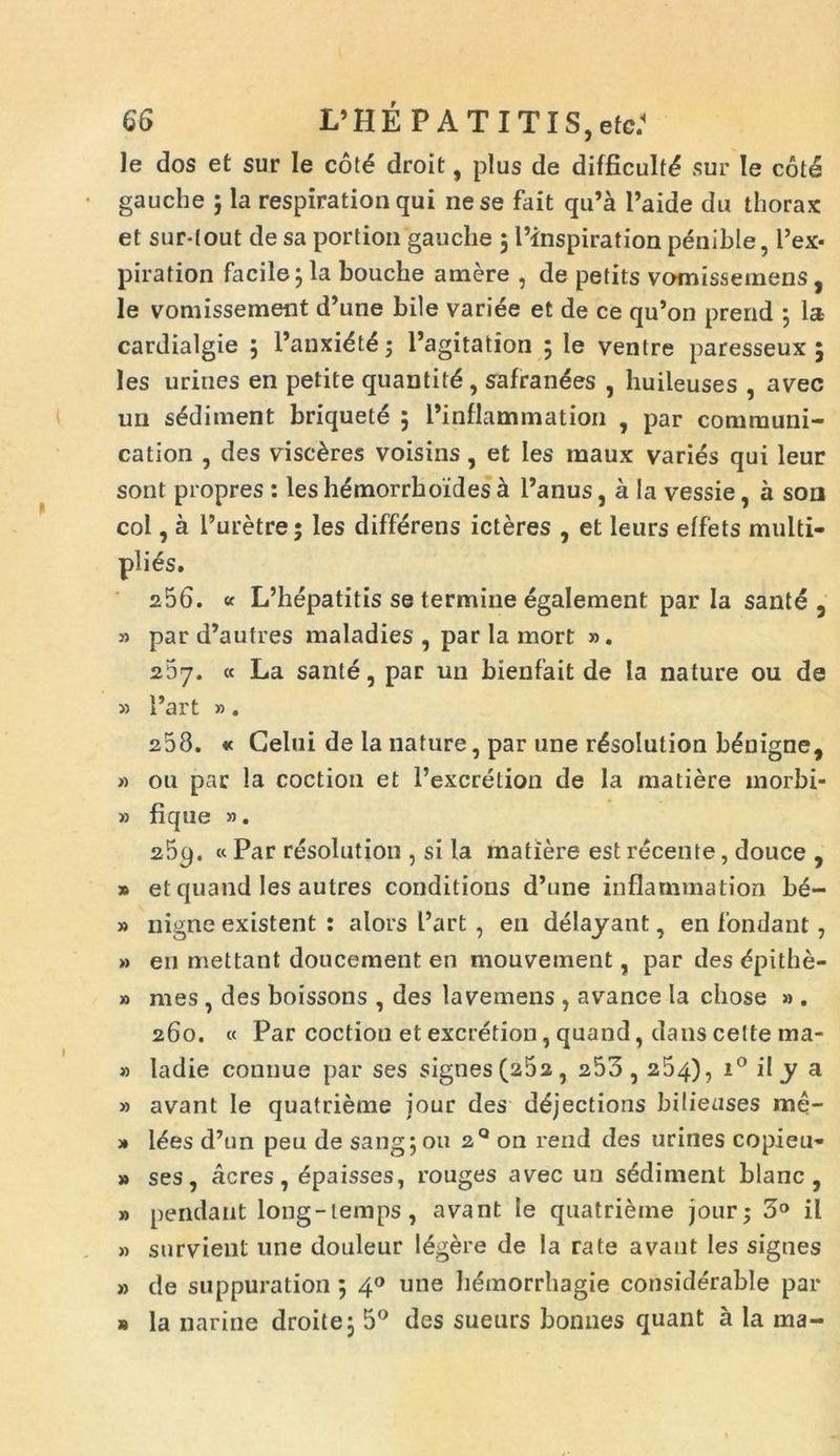 le dos et sur le cote droit, plus de difficult^ sur Ie cot4 gauche ; la respiration qui ne se fait qu’a 1’aide du thorax et sur-(out de sa portion gauche 5Plnspiration penible, Pex* piration facile; la bouche amere , de petits vomisseinens , le vomissement d’une bile variee et de ce qu’on prend ; la- cardialgie ; Panxidt6; Pagitation ; le ventre paresseux ; les uriues en petite quantitd , safrandes , huileuses , avec un s^ditnent briquet6 ; Pinflammation , par communi- cation , des viscares voisins, et les maux varies qui leur sont propres : les hdmorrboides a Panus, a la vessie, a son coi, a Puretre; les differens icteres , et leurs elfets multi- plies. 256. « L’hepatitis se termine egalement par Ia santd 5 » par d’autres maladies , par la mort ». 267. « La sante, par un bienfait de la nature 011 de 5) Part ». 258. « Gelui de la nature, par une r^solution benigne, » ou par la coction et Pexcretion de la matiere morbi- » fique ». 259. « Par resolution , si la matiere est recente, douce , » et quand les autres conditions d’une inflammation b£- » nigne existent : alors Part, en delayant, en fondant 7 » en mettant doucement en mouvement, par des dpithe- » mes , des boissons , des lavemens , avance la chose » . 260. « Par coction et excretion, quand, dans cette ma- » ladie connue par ses signes (25a, 253,254), i° ily a » avant le quatrieme jour des dejections bilieuses me- » l£es d’un peu de sangjou zQ 011 rend des urines copieu* » ses, acres, dpaisses, rouges avec un sediment blanc , » pendant long-temps, avant le quatrieme jour; 3° il » survient une douleur legere de la rate avant les signes » de suppuration 5 40 une hemorrhagie considerable par b la narine droitej 5° des sueurs boniies quant a la ma-