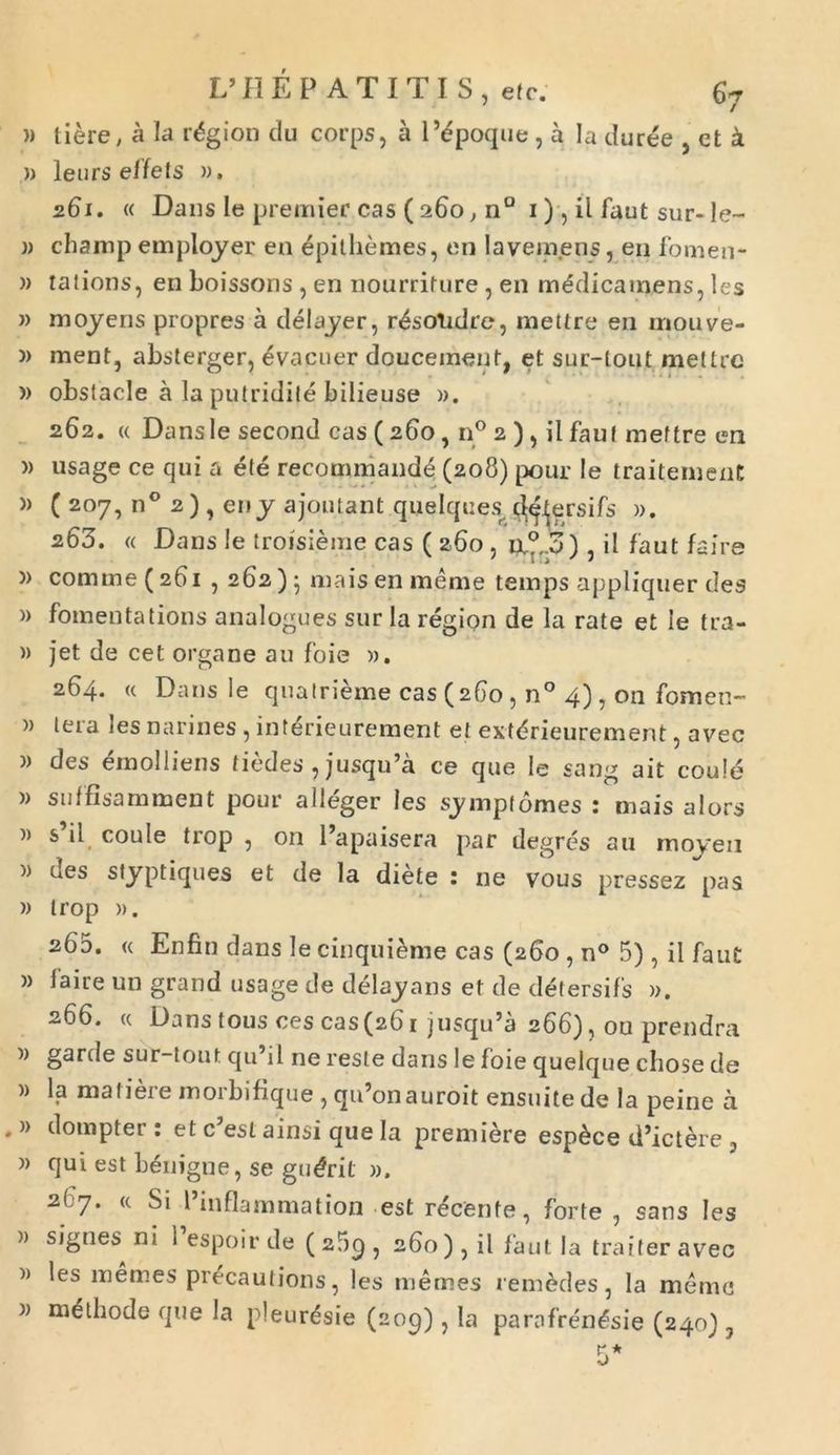 » liere, a Ia r«$gion du corps, a 1’epoque, a Ia duree , ct a » leurs effets ». 261. « Dans le premier cas ( 260, n° 1), il faut sur-le~ j) champ emplojer en epithemes, en Ia vemens, en fomen- w tations, en boissons , en nourriture , en medicamens, les » mojens propres a delayer, r^sotidre, mettre en mouve- » ment, absterger, evacuer douceinent, et sur-tonf mettre » obslacle a la putridite bilieuse ». 262. « Dansle second cas (260 , n° 2 ), il faut mettre en » usage ce qui a ete recommand^ (208) pour le traitemenC » ( 207, n° 2 ) , eny ajoutant quelques. $&ersifs ». 263. « Dans le troisieme cas ( 260, ix°.p) , il faut faire )> comme (261 , 262) ; mais en meme temps appliquer des » fomentations analogues sur Ia region de la rate et le tra- » jet de cet organe au foie ». 264. « Dansle quatrieme cas (260 , n° 4) , on fomen- » tera les narines , interieurement et extdrieurement ? avec w des emolliens dedes , jusqu’a ce que le sang ait coule » suffisamment pour alleger les sympt ornes : mais alors » s il coule trop , on 1’apaisera par degres au moyen >) des styptiques et de Ia diete : ne vous pressez pas » trop ». 260. « Enfin dans lecinquieme cas (260, n° 5) , il faut » faire un grand usage de delayans et de detersifs ». 266. « Dans tous ces cas (261 jusqu’a 266), on prendra )) garde sur-tout qu’il ne reste dans le foie quelque cbose de )) la ma 11 ei c moi bibque 5 qu on a u roit ensuite de 1 a peine a . » dompter: et c5esl ainsi que Ia premiere esp£ce d’ictere , » qui est benigne, se gudrit ». 2( 7. <c Si 1’inflammation est recenfe, forte , sans les » signes ni 1 espoir de (2f)C)5 260), il faut la traiteravec » les inemes precautions, les memes remedes, la meme » methode que Ia pleurdsie (209), la parnfren£sie (240) y