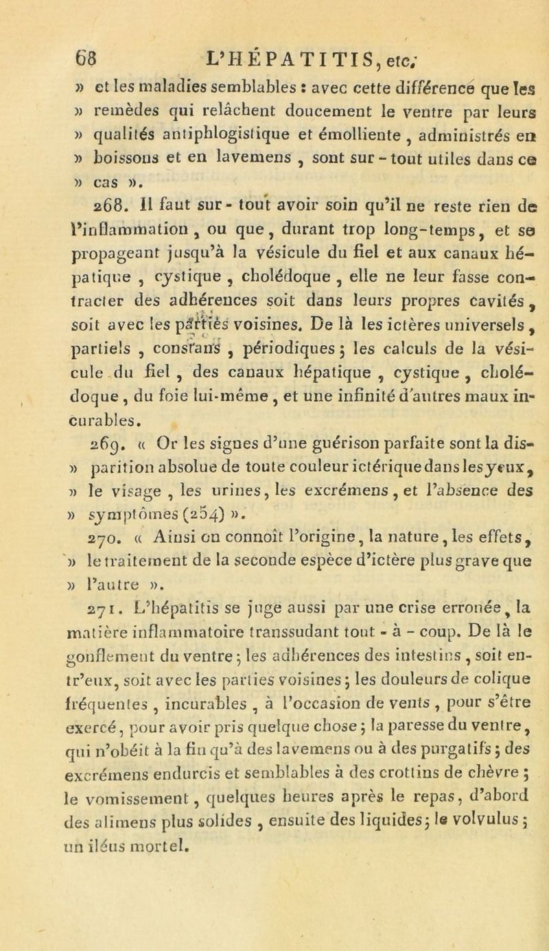 » et Ies maladies semblables : avee cette diff^rence que Ies » remedes qui relachent doucement le ventre par leurs » qualitds antiphlogistique et emolliente , administras en » boissous et en lavemens , sont sur-tout utiles dans ce » cas ». 268. 11 faut sur- tout avoir soin qu’il ne reste rien de Pinflammation , ou que, durant trop long-temps, et se propageant jusqu’a la vesicule du fiel et aux canaux bd- patiqr.e , cystique , choiedoque , elle ne leur fasse con- tracler des adh^reuces soit dans leurs propres cavitas, soit avec les paties voisines. De la Ies icteres universels , parliels , constans , pdriodiques 5 les calculs de la v^si- cule du fiel , des canaux hepatique , cystique , chold- doque , du foie lui-meme , et une infinitidautres maux in- cu rabies. 269. « Or les signes d’une guerison parfaite sont la dis— )> parition absolue de toute couleur ict^riquedanslesycux, » le visage , les urines, les excrdmens, et l’absence des » sy mptornes (264) ». 270. « Ainsi on connoit 1’origine, Ia nature, les effets , » le traitement de la seconde espece d’ictere plus grave que » 1’autre ». 271. L’b4patitis se juge aussi par une crise erronee y Ia matiere inflarnmatoire transsudant tout - a - coup. De la le gonflement du ventre; Ies adli^rences des intestins, soit en- tr’eux, soit avec Ies parties voisines j les douleursde colique frequentes , incurables , a 1’occasion de vents , pour s’etre exerce, pour avoir pris quelque chose; la paresse du venire, qui n’obeit a la fin qu’a des lavemens ou a des purgatifs; des excremens endurcis et semblables a des crotlins de cbevre ; le vomissement, quelques beures apres le repas, d’abord des aliinens plus solides , ensuite des liquides5 ie volvulus ; un ildus mortel.
