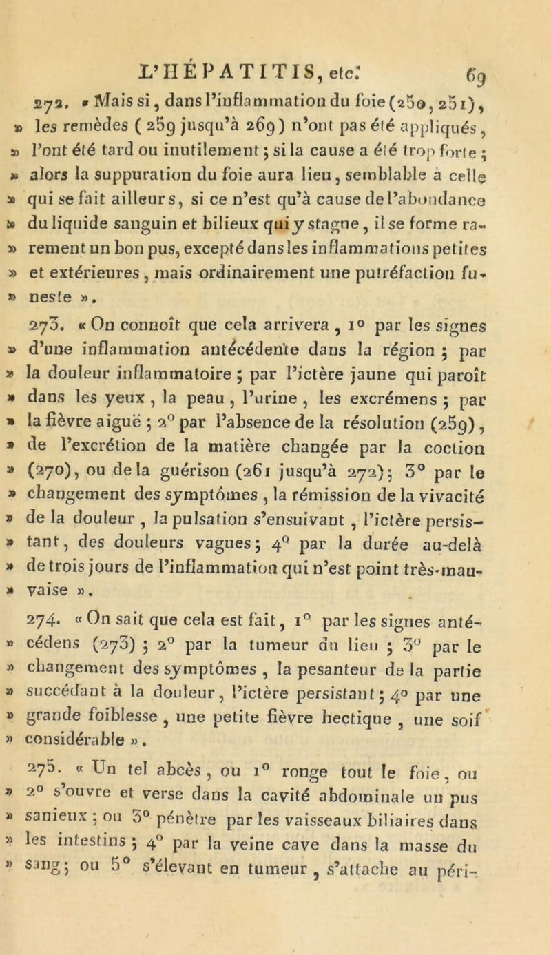 IPHEP AT ITIS, elc: Gg 272. « Maissi, dansPinflammationdu foie(25o, 251), » les rem&des ( aBg jusqu’a 269) n’ont pas £te appliques, » l’ont 616 tard 011 inutilement; si la cau.se a 616 trop forte ; » alors la suppuration du foie aura lieu, semblable a celle » qui se fait ailleurs, si ce n’est qu’a cause dePabondance s> du liquide sanguin et bilieux quiy stagne , il se forme ra- » rement un bon pus, excepte dans les inflammations petites » et ext^rieures , mais ordinairement une putr^faclion fu- » neste ». 273. « On connoit que cela arrivera , 10 par les signes » d’une inflammation antecedente dans la r^gion 5 par y> la douleur inflammatoire ; par Pictere jaune qui paroit » dans les yeux , la peau , Purine , les excremens 5 par » la fi&vre aigue ; 20 par Pabsence de la resolutiori (259) , 9 de Pexcretion de la matiere chang^e par la coclion » (270), ou dela guerison (261 jusqu’a 272)*, 3° par te » cliangement des symptomes , la remission de la vivacite 9 de Ia douleur , Ia pulsation s’ensuivant , Pictere persis- 9 tant, des douleurs vagues; 40 par Ia duree au-dela 9 de trois jours de Pinflammation qui n’est point tr£s-mau- j* vaise ». 274. « On sait que cela est fait, i° par les signes anld- » cadens (270) 5 20 par la tumeur du lien ; 3° par Ie * cliangement des symptomes , Ia pesanteur dela parlie » succedant a Ia douleur, Pictere persistant5 40 par une » grande foiblesse , une petite fievre hectique , une soif » consid^rable ». 275. « Un tel a bees , ou i° ronge tout Ie foie, 011 » 20 s’ouvre et verse dans la cavite abdominale un pus » sanieux • ou 3° p^netre par les vaisseaux biliaires dans » les intestins j 40 par la veine cave dans la mas se du » sang; ou 5° s*elevant en tumeur , s’attache au p<?ri—