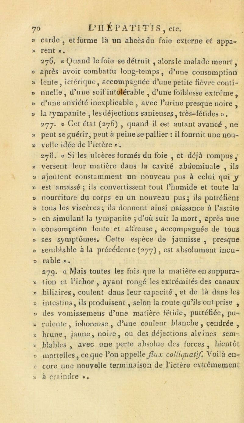 » carde , et forme la un abcesdu foie externe et appa- » rent ». 276. « Quand le foie se detruit , alorsle malade meurt, » apres avoir combattu long-temps , d’une consomption » lente , icterique, accompagn^e d’une petile fievre conti- » nuelle , d’une soif intoldrable , d*une foiblesse extreme, » cFune anxiete inexplicable , avec Furine presque noire , » la tympanite , les dejectioris sanieuses, tres-fetides ». 277. « Cet etat (276) , quand il est aulant avancd , ne » peut se gu^rir, peut a peine se pallier : il fournit une nou- » velle idee de Fictere ». 278. « Si les ulceres formes du foie , et d6ja rompus » versent leur matiere dans la cavite abdomiuale , iis y ajontent constainment un nouveau pus a celui qui y » est amasse ; iis convertissent tout Fhumide et toute ia » nourriture du corps en un nouveau pus; iis putrefient « tous les visceres; iis donnent ainsi naissance a Fascite y en simulant, la tympanite ; d’ou suit Ia mort, apres une » consomption lente et atfreuse, accompagnee de tous » ses symptomes. Cette espece de jaunisse , presque » semblabie a la precedente (277), est absolument incu- bo rabie ». 279. a Mais toutes les fois que Ia matiere en suppura- » tion et Fichor , ayant ronge les extremiles des canaux » biliaires, coulent dans leur capacil£ , et de la dans les » intestins, iis produisent , selon la route qu’ils ont prise , » des vomissemens d’une matiere fetide, putrefiee, pu- » rulente, iohoreuse , d’uue couleur blanche , cendrde , » brune, jaune, noire, ou des dejectioris alvines sem- » blables , avec une perte absolue des forces , bientot » mortelles, ce que Fon appelle Jlux colliquatif. Voila en- » core une nouvelle termmaison de Fictere extremement » a craindre