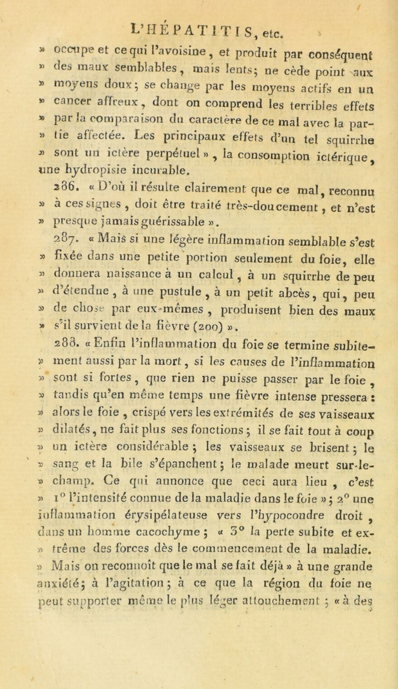 » oretipe et ce qui Favoisine, et produit par cons&juettf * des mauY semblables, mais lents; ne cede point aux * moyens doux; se change par !es moyens actifs en un * cancer affreux, dont on comprend les terribles effets 16 par Ia coraparaison du caractere de ce mal avec la par- » tie affectee. Les principaux effets d’un tel squirrhe * sont un ictere perpetuel» , Ia consoraption ictSrique, une hydropisie incuiable. 286'. « D’ou il resuite clairement que ce mal, reconnu » a ces signes , doit etre traife tres-dou cernent, et n’est » presque jamaisguerissable ». 207. « Mais si une legere inflammation semblable s’est » fixee dans une petite portion seuletnent du foie, elle » donnera naissance a un calcul, a un squirrhe de peu » d^tendue , a une pustule , a un petit abces, qui, peu » de chose par euxinemes , produisent bien des maux » s’il survient de la fievre (200) ». 288. «Enfin 1’inflammation du foie se termine subife- » ment aussi par la mort, si les causes de Finfiammation » sont si fortes , que rien ne puisse passer par le foie , » tandis qu’en meme temps une fievre intense pressera; alorsle foie , crispe vers les extremitas de ses vaisseaux » dilatas, ne fait plus ses fonctions ; il se fait fout a coup » un ictere considerable ; les vaisseaux se brisent 5 le r sang et la bile s’£panchent 5 le rnalade meurt surde- » champ. Ce qui annonce que ceci aura lieu , c’est » i° Fintensife connue de la maladie dans le foie »j 20 une inflammation £rysipe!ateuse vers 1’bypocondre droit , dans un homine cacochyme ; « 3° la perte subite et ex- » freme des forces des le commencement de Ia maladie. » Mais on reconnoit que le mal se fait d£ja » a une grande anxidtej a Pagitation ; a ce que la r£gion du foie ne peut supporter meme le plus leger attoiichement ; «a des