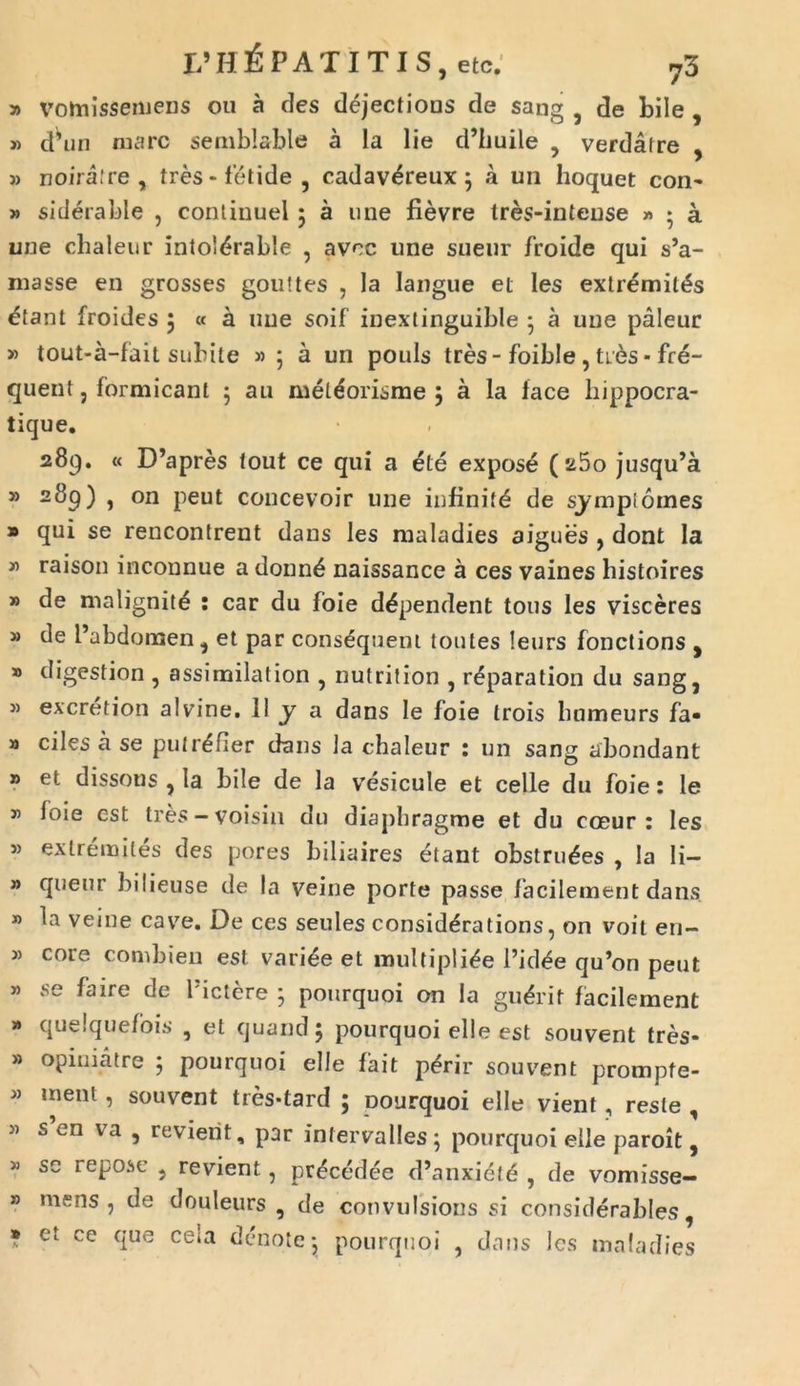» vomissemens ou a des dejections de sang , de bile , » d^un mare semblable a la lie d’huile , verdafre , » noiralre , tres* fetide, cadavCreux $ a un hoquet con* » siderable , continuel ; a une fievre tres-inteuse » ♦ a une chaleur IntolCrable , avec line sueur froide qui si- masse en grosses goultes , la langue et les extremitas etant froides 5 « a une soif inextinguible • a une paleur » tout-a-fait subite » ; a un ponis tres-foible,tres* fre- quent, formicant ; au metCorisme j a la face hippocra- tique. 289. « D’apres tout ce qui a ete expose (25o jusqu’a 39 289) , on peut concevoir une infiniti de sjmpiornes » qui se rencontrent dans les maladies aigues , dont la » raison inconnue a donnb naissance a ces vaines histoires » de malignite : car du foie dependent tous les visceres » de 1’abdomen, et par consequem toutes leurs fonctions ^ » digestion , assimilation , nutrition , rCparation du sang, J) excretion alvine. 11 y a dans Ie foie trois bumeurs fa« » ciles a se putrCfier dans la chaleur : un sang abondant » et dissons , ia bile de la vesicule et celle du foie: le 5’ foie est tres —voisin du diaphragme et du coeur : les j) extremitas des pores biliaires etant obstruCes , Ia Ii- 3> quem; bilieuse de la veine porte passe facilement dans » la veine cave. De ces seules considCrations, on voit en- » core combien est variae et multiplice 1’idCe qu’on peut 3) se faire de 1'ictere ; pourquoi on Ia guCrif facilement » quelquefois , et quand 5 pourquoi el!e est souvent tres* 33 opiniatre j pourquoi elle fait pCrir souvent prompte- 3) ment, souvent tres-tard ; pourquoi elle vient, reste , 35 s en va , revierit, par intervalles; pourquoi elle paroit, 3) sc repose , revient, prCcedee d’anxidte , de vomisse- » mens, de douleurs , de convulsioris si considerables, » et ce que cela denote • pourquoi , dans les maladies