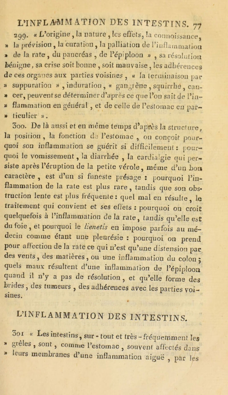 299. « IPorigine , Ia nature , Ies effets, Ia coimoissance, » Ia pr^yisioti, Ia curation, Ia palliation de Pinflammatiou » de Ia rafe , du pancreas , de Pepiploon » , sa resolutiori benigne, sa crise soit bonne, soit mauvaise, Ies adherences de ces organes aux parties voisines , « Ia lerminaisoii par » suppuration » , induration, « garigiene , squirrhe, can- » cer, peuvenfse determinerdapres ce que Pon sait de l’in- » flammation en general , et de celle de Pestomac en par- » ticulier ». 300. De la aussi et en meme temps d’apres Ia structure, la posiiion , Ia fonctiori de Pestomac , 011 concoit pour- quoi son inflammation se gudrit si difficilement: pour- quoi le vonnssement, la diarrhee , Ia cardialgie qui per- siste apres lNSruption de Ia petite v&role, meme d’un boa caractere , est d’1111 si funeste prAsage : pourquoi Pin- flammation de Ia rate est plus rare, taudis que son obs* truction lente est plus frdquente: quel mal en resuite, le traitement qui convient et ses effets : pourquoi on croit quelquefois a Pinflammation de la rate, fandis qu’elle est dufoie, et pourquoi le Henetis en impose parfois au me- decin comme etant une pleur^sie : pourquoi 011 prend pour affectiori de la rate ce qui lPest qiPune distensiori pac des vents, des matieres, ou une inflammation du colon 5 quels maux resultent d’une inflammation de Pdpiplooa quand ii n’y a pas de r£soIution , et qrPelle forme des brides, des tumeurs , des adhdrences avec Ies parties voi- sines. 9 L’I NFLAM MATIO N DES INTESTINS. 001 « Les infestins , sur - tout et tres - frequemmenf Ies gieles , sont, comn.e Pestomac , souvent affectes dans leurs membranes d’une inflammation aigue , par les