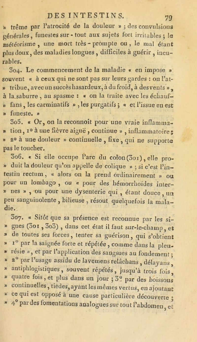 » treme par 1’atrocitb de Ia douleur » ; des convnlsions generales, funestes sur- tout aux sujets fort irritables; Ie mbteorisme , une mort tres - prompte ou , le mal btanfi plusdoux, des maladies longues, difficiles a guerir , incu- rables. 004. Le commencement de Ia maladie « en impose » souvent « a ceux qui ne sont pas sur leurs gardes : 011 fiat- » tribue, avecunsucceshasardeux, a dufroid, a desvents » a la.saburre , au spasme : « on la traite avec les £chauf- » fans, les carminatifs » , les purgatifs 5 « et 1’issue en est » funeste. » 305. « Or, on Ia reconnoit pour une vraie inflamma- » tion, i° h une fibvre aigue , continue » , inflammatoire; » 20 a une douleur » continuelle , fixe, qui ne supporte pas Ie toucher. 306. « Si elle occupe l’arc du colon (001), elle pro- » duit la douleur qu’on appelle de colique » 5 si c’est l’in- testin rectum, « alors on la prend ordinairement » ou pour un lombago , ou « pour des hemorrhoides inter- » nes » , ou pour une dysenterie qui , etant douce, un peu sanguinolente , bilieuse , resout quelquefois la mala- die. 307. « Sitot que sa pr^sence est reconnue par les si- » gnes (3oi , 3o3) , dans cet etat il faut sur-Ie-champ, eS » de toutes ses forces, tenfer sa guerison, qui s’obtient * i° par Ia saign^e forte et r<5pel£e , comme dans Ia pleu- » resie », et par 1’application des sangsues au fondement; » 20 parPusage assidu de Ia vemens relachans , delayans ’ » antiphlogistiques, souvent repetes, jusqu’a trois fois’ » quatre fois, et plus dans un jour 5 3° par des boissous » conlinuelles, tiedes,ayantlesmemes vertus, en ajoiitant » ce qui est oppose a une cause particuliere decou verre ; * /J-° pardes fomentations analoguessur tout 1’abdomen, et
