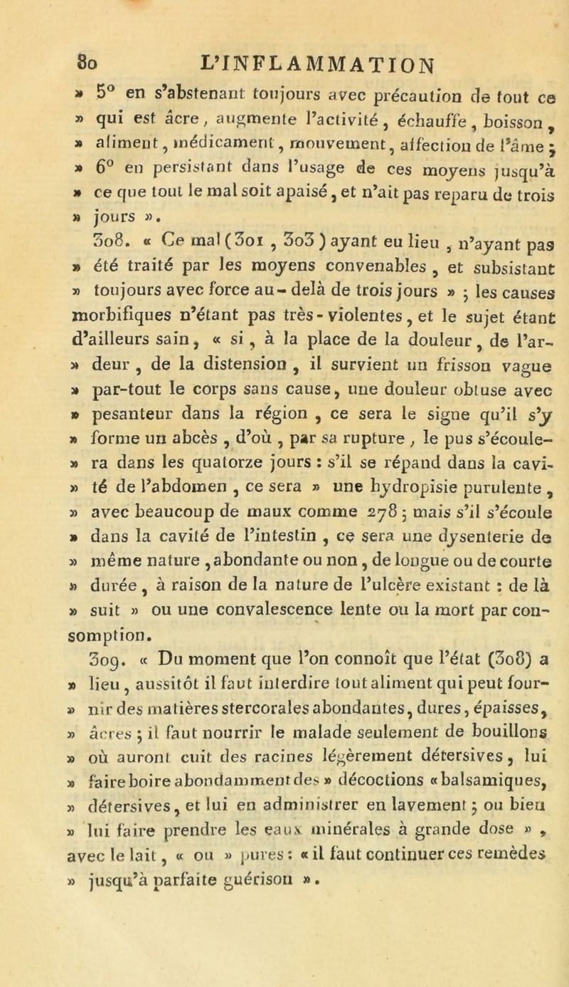 » 5° en s’abstenant toujours avec precaution de fout ce » qui est acre, augmente Factivittj, ^chauffe, boisson , » aliment, m^dicamerit, mouvement, affectiou de Fame » 6° eu persistant dans i’usage de ces moyens jusqu’a » ce que toul le mal soit apaise, et n’ait pas reparu de trois » jours ». 308. « Ce mal (3oi , 3o3 ) ayant eu lieu , iFayant pas » 6t6 trait6 par les moyens convenables , et subsistant » toujours avec force au - dela de trois jours » 3 les causes morbifiques n’etant pas tres-violentes, et le sujet etant d’ailleurs sain, « si, a la place de la douleur, de l’ar- » deur , de la distension , il survient un frisson vague » par-tout le corps sans cause, une douleur obluse avec » pesanteur dans la r^gion , ce sera le signe qiFil s’y » forme un abces , d’ou , par sa rupture , le pus s’ecoule- » ra dans les quatorze jours : s’il se r^pand dans la cavi- » de Fabdomen , ce sera » une hydropisie purulente , 3) avec beaucoup de maux comme 278 ; mais s’il s’econIe » dans la cavite de Fintestin , ce sera une dysenterie de » merae nature ,abondante ou non, de longue ou de courte » duree * a raison de la nature de 1’ulcere existant : de la 7 ^ 3» suit » ou une convalescence lente ou la mort par con- somption. 309. « Du moment que Fon connoit que F£tat (3o8) a » lieu, ausSitot ilfaut inlerdire lout aliment qui peut four- » nir des matieresstercoralesabondantes, dures, epaisses, » acres 3 il faut nourrir le malade seulement de bouillons » oii auroni cuit des racines legerement detersives, lui » faireboireabondammenrdes » decoctions «balsamiques, 33 detersives, et lui en administrer en lavement 5 ou bieu » lui faire prendre les eaux minerales a grande dose » , avec le lait, « ou » pures: «il faut continuer ces reinedes jusqiFa parfaite guerison 3». >3
