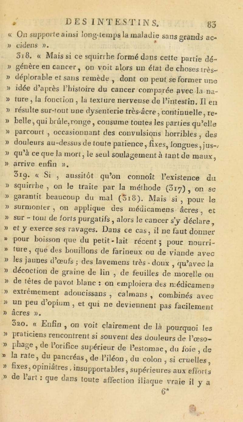 « On supporteainsi long-terapslamaladie sans grandi ac- » cidens )). 318. « Mais si ce squirrhe formd dans cette partie dd~ » genere en cancer, on voit alors un dtat de chosestres- » depiorable et sans remede , dont on peut se former une )> idde tPapres Phisfoire du cancer comparde avec Ia na- )> ture , la fonction , la texi ure nerveuse de Pintestin. II en )) resuite sur-fout une dysenlerie tres-acre, continuelle, re-> » belle, qui brule,ronge, consume toutes les parties qu’el!e » parcourt , occasionnant des convulsions borribles , des )> douleurs au-dessusde toute patience, fixes, longues, jus-/ w qu’a ce que Ia mort, le seul soulagement a tant de maux, » arrive enfin ». 319. « Si , aussitot qu’on connoit Pexistence du » squirrbe , on le traite par Ia methode (017) , on se )> garantit beaucoup du mal (3i8). Mais si, pour le » surmonter , on applique des mddicamens acres, et w sur - toni de /orts purgatifs , alors le cancer sj ddclare, » et y exerce ses ravages. Dans ce cas, il ne faut donner » pour boisson que du petit -Iait rdcent; pour nourri- » ture, que des bouillons de farineux ou de viande avec » les jaunes d’oeufs ; des Iavemens trds - doux , qiPavec la » ddcoction de graine de lin , de fbuilles de morelle ou » de tetes de pavot blanc : on emploiera dts mddicamens » extremement adoucissans , calinans , combines avec un peu d’opium , et qui ne deviennent pas faeilement » acres )>. 320. « Enfin , on voit clairement de la pourquoi les » praticiens rencontrent si souvenr des douleurs de 1’ceso- » phage , de Ponfice supdrieur de 1’estomac, du foie , de la rate, du pancrdas, de Pildon, du colon , si cruelles, ” fixes. opimatres , insupportables, supdrieures aux efforls W : ^lue ^ans toute affection iliaque vraie il y a