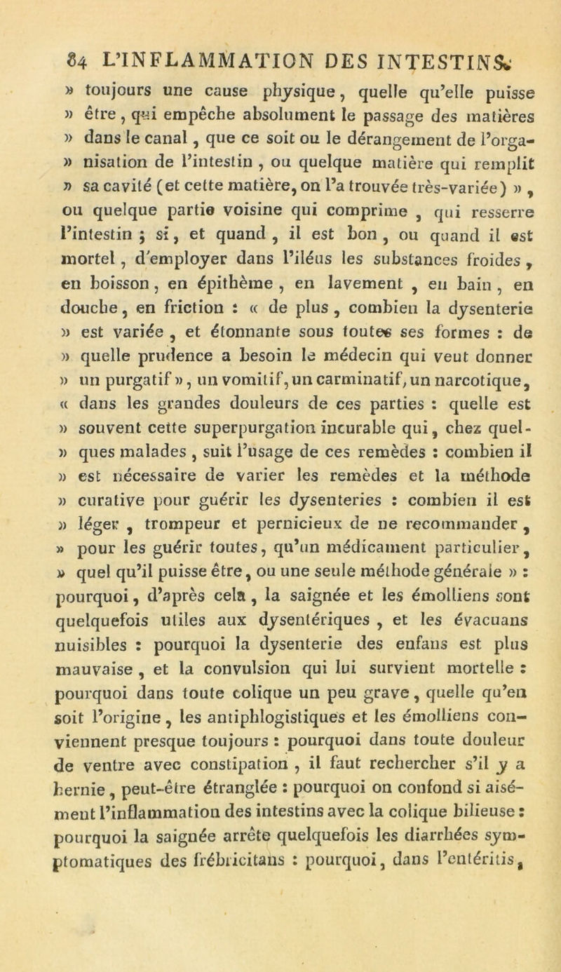 » toujours une cause physique, quelle qu’elle puisse » etre, q«i empeche absolument le passage des matieres » dans le canal, que ce soit ou le d£rangeinent de 1’orga- » nisation de 1’intestin , ou quelque matiere qui remplit » sa cavite (et cette matiere, on l’a trouv^e tres-variee) » , ou quelque partie voisine qui comprime , qui resserre 1’intestin $ si, et quand , il est bon , ou quand il ©st mortel, demployer dans 1’ileus les substances froides , en boisson, en £pitheme , en lavement , en bain , en doucbe, en friction : « de plus , combien Ia dysenterie » est varide , et Itonnante sous toutee ses formes : de » quelle prudence a besoin le medecin qui veut donnec » un purgatif », un vomitif, uncarminatif, un narcotique, <c dans les grandes douleurs de ces parties : quelle est » souvent cette superpurgation incurable qui, chez quel- » ques malades , suit l’usage de ces remedes : combien il )> est necessaire de varier les remedes et la methode » curative pour gu£rir les dysenteries : combien il est )> l^ger , trompeur et pernicieux de ne recommander , » pour les gudrir toutes, qu’un m£dicament particulier, » quel qu’il puisse etre, ou une seule methode gdneraie » : pourquoi, d’apres cela, la saignee et les Emolliens sont quelquefois utiles aux dysenteriques , et les Evacuans nuisibles : pourquoi la dysenterie des enfans est plus mauvaise , et la convulsion qui lui survient mortelle : pourquoi dans toute colique un peu grave, quelle qu’eu soit 1’origine , les antiphlogistiques et les emolliens con- viennent presque toujours : pourquoi dans toute douleur de ventre avec constipation , il faut rechercher s’il y a hernie, peut-etre 4tranglee : pourquoi on confond si aise- ment 1’inflammation des intestins avec la colique bilieuse: pourquoi la saignee arrete quelquefois les diarrh^es sym- ptomatiques des frdbiicitans : pourquoi, dans l’ent£ritis,