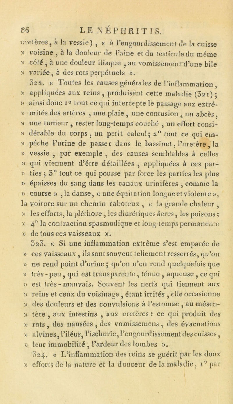 «veleres, a Ia vessie) , « a Pengourdissement tle Ia cuisse i) voisine , a Ia dou’eur de 1’aine et du lesficuledu meme »> cof£ , a une douleur iliaque , au vomissement d’une bile » variee, a des rots perpetuels ». 322. « Toutes les causes gendrales de 1’inflammation » appliquees anx reins, produisent cette maladie (32i) ; » ainsi donc i° tout ce qui intercepte le passage aux extre- » initas des arteres , une plaie , une contusion , un abces, » une tumeur , rester long-lemps eouche , un effort consi- » derable du corps , un petit calcul; 2° tout ce qui em- )> peche Furine de passer dans le bassinet, Puretere, la » vessie , par exemple , des causes semblables a celles i) qui viennent d’etre detaillees , appliquees a ces par- )> lies j 3° tout ce qui pousse par force les parties les plus » bpaisses du sang dans les canaux uriniferes , comme la » course » , ia danse, « une equitation longueet violente », la yoiture sur un chemin raboteux , u la grande chaleur , » les efforts, !a plethore, les diureliques acres, les poisons ; » 4° la contractiou spasmodique et ioug-temps permanente )) de tous ces vaisseaux ». 3a3. « Si une inflammation extreme s’est empar^e de » ces vaisseaux , iis sontsouvent teliement resserr^s, qu’on » ne rend point d’urine ; qu’on n’en rend quelquefois que » tres-peu, qui est transparente, tbnue , aqueuse , ce qui » est tres - mauvais. Souvent les nerfs qui tiennent aux )) reins et ceux du voisinage , etant irritas , elle occasionne » des douleurs et des convulsions a Peslomac , au mesen- w tere , aux intestins , aux ureteres : ce qui produit des » rots, des nausees , des vomissemens , des £vacuatious » alvines,Pileus, Piscburie,Pengoiirdissementdescuisses, » leur immobilit<§,Pardeur des lornbes ». 324. « IPinflammation des reins se guerit paries doux » efforts de la nature et la douceur de la maladie, P par