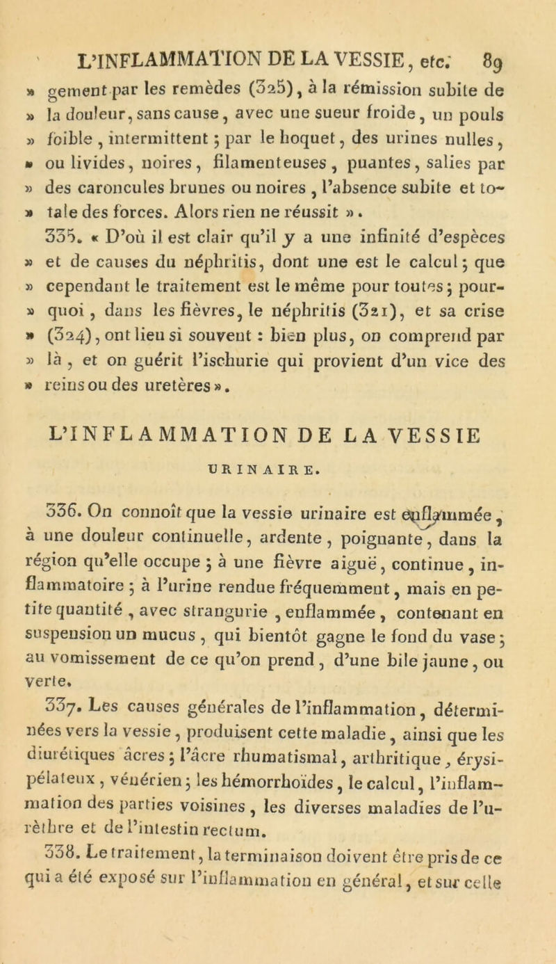 » gement par les remedes (525), a Ia remission subite de » Ia douleur, sans cause, avec une sueur froide, un pouls » foible , intermittent; par le lioquet, des urines nulles , » ou livides, uoires , filamenteuses, puantes , salies par » des caroncules bruues ou noires , Eabsence subite et to~ » tale des forces. Alors rien ne reussit » . 335. « D’oii il est clair qu’il y a une infinitd d’especes » et de causes du nephritis, dont une est le calcul} que » cependant le traitement est le meme pour toutes j pour- » quoi , dans les fievres, le nephritis (3ai), et sa crise » (324), ont heu si souvent: bien plus, on comprend par » Ia , et on guerit Eischurie qui provient d’un vice des » reinsou des ureteres ». L’INFL AMMATION DE LA VESSIE URINAIRE. 536. On connoitque la vessie urinaire est e^ifl^mmee, a une douleur conlinuelle, ardente, poignante, dans la region qiEelle occupe \ a une fievre aigue, continue , in- flammatoire 5 a Eurine rendue frequemment, mais en pe- tite quautite , avec strangurie , enflammee , contenant en suspension un mucus , qui bientot gagne le fond du vase , au vomissement de ce qiEon prend , cEune bile jaune , ou verte. doj, Les causes generales de Einflammation, ddtermi- ndes vers la vessie, produisent cette maladie, ainsi que les diuretiques acres 5 Eacre rhumatismal, artbritique, <§rysi- pelaleux , ven^rien j ies hemorrboides, le calcul, Einflam— niation des parties voisines , les diverses maladies de Eu- retbre et de Eintestin rectum. 538. Le traitement, laterminaison doivent etre prisde ce quia ete expose sur Einflammation en genera 1, etsur celle