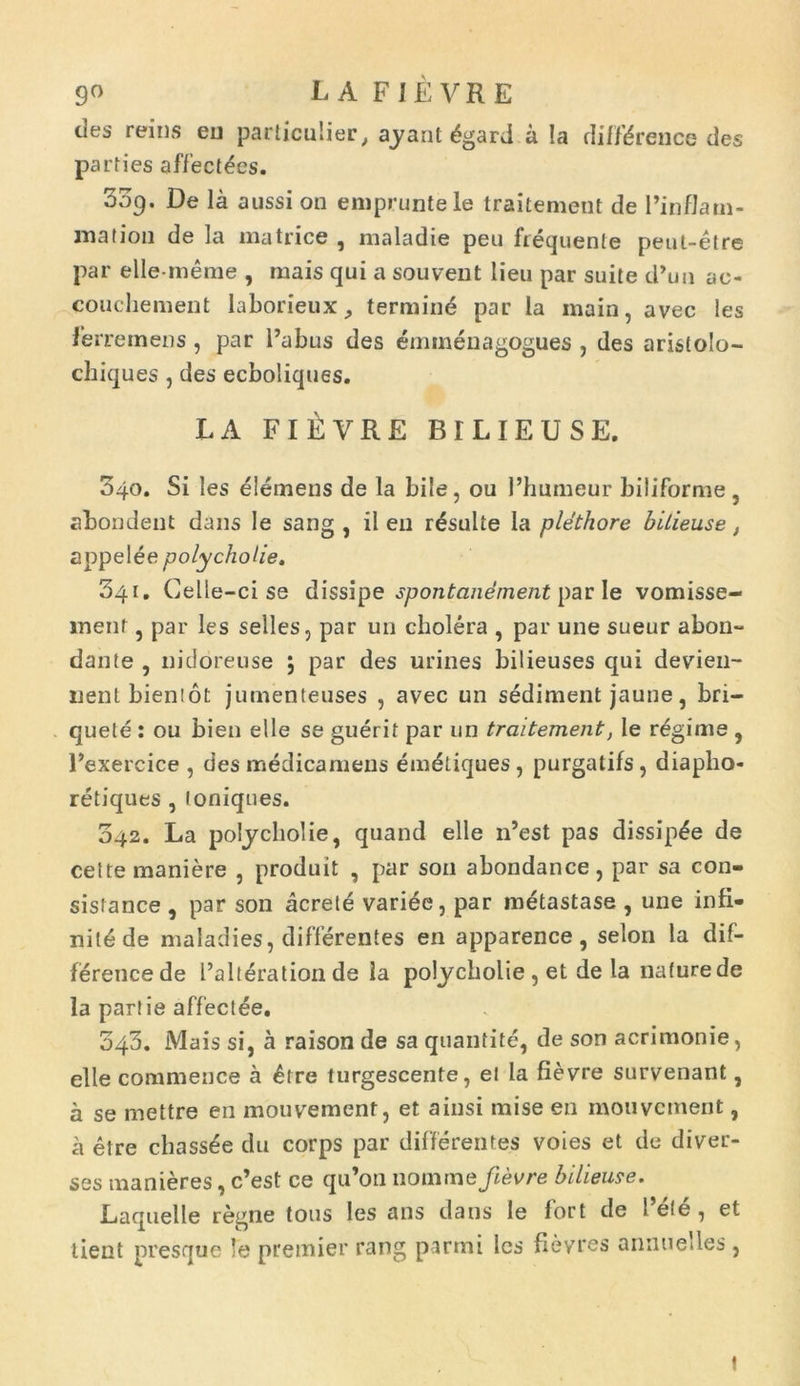 9« L A FIEVRE des reins eu particulier, ayant dgard a Ia diffdrence des parties affectees. 009. De Ia aussi on empruntele traitement de Pinflam- mation de la matrice , maladie peu frequente peut-etre par elle-me me , mais qui a souvent lien par suite d’uii ac- couchement laborieux, termine par la main, avec les ferre mens, par 1’abus des eminenagogues , des aristolo- chiques, des ecboliques. LA FlfiVRE BILIEUSE. 340. Si les elemens de la bile, ou 1’humeur biliforme , abondent dans Ie sang , il en resuite la plethore bilieuse, appelee polycholie. 341. Celle-ci se dissipe spontanement par le vomisse- ment , par les selles, par uii cholera , par une sueur abon- dante , nidoreuse ; par des urines bilieuses qui devien- nent bienlot jumenteuses , avec un sediment jaune, bri— quele : ou bien elle se guerit par un traitement, Ie rdgime , Pexercice , des medicamens emdtiques, purgatifs, diaplio- retiques , loniques. 342. La polycholie, quand elle lPest pas dissip^e de celte maniere , produit , par son abondance, par sa con- sisiance , par son acrete variee, par metastase , une infi- nildde maladies, differentes en apparence, selon la dif- ference de Palteration de la polycholie , et de la nature de la partie affectee. 043. Mais si, a raison de sa quantite, de son acrimonie, elle commence a £rre turgescente, ei la fievre survenant, a se mettre en mouvernent, et ainsi mise en mouvernent, a etre cbassde du corps par differentes voies et de diver- ses manieres, c’est ce qu’on nomme fievre bilieuse. Laquelle regne tous les ans datis Ie fort de l’efe, et lient presque Ie premier rang parmi les fievres annuedes , t