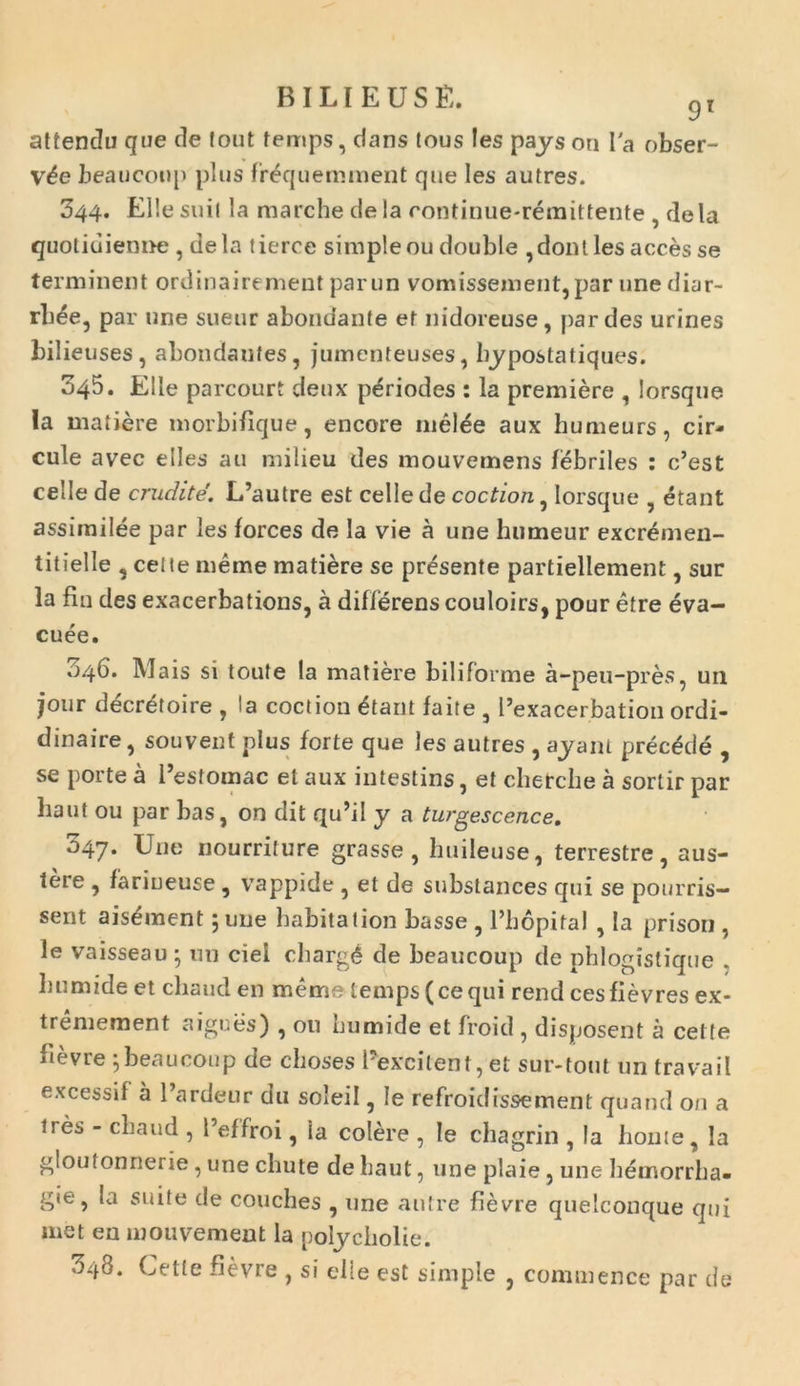attendu que cie fout temps, dans tous !es pays on Ia obser- v6e beauconp plus frequemment que Ies autres. 344. Ellesuii la marche dela rontinue-remittente , dela quotiuienne , dela tierce simpleou double ,dont les acces se terminent ordinairemeut parun vomissement,par une diar- rb£e, par une sueur abondante et nidoreuse, par des urines bilieuses, abondaufes, jumenteuses, bypostatiques. 345. Elie parcourt deux p^riodes : la premiere , lorsque Ia matiere morbifique, encore melee aux humeurs, cir- cule avec elles au milieu des mouvemens febriles : c’est celle de erudite. L’autre est cellede coction, lorsque , etant assirnilee par les forces de la vie a une humeur excremen- titielle , celte meme matiere se presente partiellement, sur la fln des exacerbations, a differens couloirs, pour etre eva- cuee. «146. Mais si toute la matiere biliforme a-peu-pres, un jour decretoire , la coction £tant faite , 1’exacerbation ordi- dinaire, souvent plus forte que les autres , ayant prectkie , se porte a Festomac et aux intestins, et chetche a sortir par liaut ou par bas, on dit qu’il y a turgescence. 047. Une nourriture grasse, buileuse, terrestre, aus- tere , fariueuse , vappide , et de subslances qui se pourris- sent ais^ment 5 une babitation basse , 1’liopital , Ia prison , le vaisseau ; nn ciei chargd de beaucoup de phlogistique . bumide et cliaud en meme temps(cequi rend cesfievres ex- tremement aigues) , ou bumide et froid , disposent a cette fievre ;beaucoup de choses Eexcitent, et sur-tout un travail excessi! a 1’ardeur du soleil, le refroid issem en t quand on a ires - cliaud , 1’effroi, ia colere , le chagrin , la honte, la gloulonnerie, une cliute de haut, une plaie, une bemorrha- gie , la suite de couches , une autre fievre quelconque qui met en mouvement la poljcliolie. 348. Cette fievre , si elle est simple , commence par de