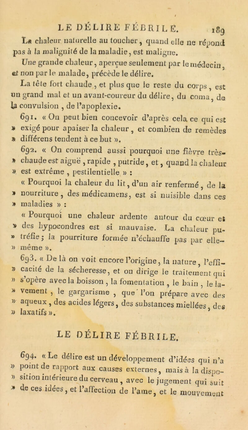 LE DELIRE FEBRILE. ,g9 Lfl chaleur nafurelle au toucher, quand elle ne r6 ooncl pas a la maligni(6 de la maladie, est maligire. Une grande chaleur, apercue seulement par iernedecin et non par le malade, procede le delire. La tete lort cliaude , et plus que le reste du corps est un grand mal et un avant-coureur du dblire, du coma, de U convulsion , de Papoplexie. 691. «On peutbien concevoir d’apres cela ce qui est » ex‘g6 pour apaiser Ia chaleur , et combien de remedes » differens tendent a ce but ». 692. « On comprend aussi pourquoi une fievTre tres- * chaude est aigue , rapide , putride, et, quand la chaleur » est extreme , pestilentielle » : « Pourquoi la chaleur du lit,d’un air renfermd, de la * nourntuie, des mddicamens, est si nuisible dans ces » maladies )) : « Pourquoi une chaleur ardente aufour du cceur et v des hjpocondres est si mauvaise. La chaleur pu- * trefie; la pourriture formee n’echauffe pas par elle- » me me ». 6pd. « De la on voit encorePorigine, la nature, 1’effi- 7) cacite de Ia s^cheresse, et on dirige ie traitement qui » s’opere avecla boisson , la fomentation , le bain , le la- * vement j le gargarisme , que' l’on prepare avec des » aqueux, des acides Ibgers, des substances mielldes des n Iaxatifs». 9 LE DELIRE FABRILE. » 694. «Le d41ireest un cteveloppement d’id<5es qui n’a pomtde rapport aux causes externes, maisa Ia dispo- sUioi) mierieure du cerveau , avec le jugement qui suit de ces idees, et 1’affection de l*ame, et le mouvement