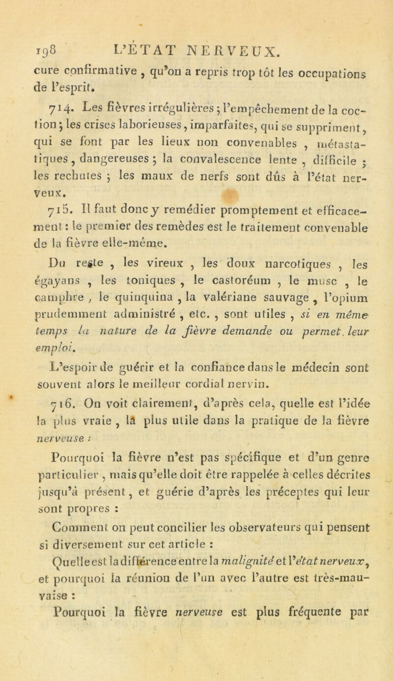 cure confirmative , qu’ori a repris trop tot les occupations de Pesprit. 714. Les fievres irregulieres ; Pempechement de la coc- f ion ; les crises laborieuses, inaparfaites, qui se suppriment, qui se font par les lieux non convenables , metasta- tiques, dangereuses ; Ia convalescence lente, difficile ; les rechutes ; les maux de nerfs sont diis a 1’etal ner- veux. 715. II faut doncy remedier promptement et efficace- ment: le premier des remedes est le traitemeut convenable de la fievre elle-meme. Du reste , les vireux , les doux narcofiques , les egayans , les toniques , le castoreum , le musc , le camphre , le quinquina , la valiriane sauvage , 1’opium prudemment administri , etc. , sont utiles , si en meme temps la nature de la fievre demande ou permet. leur emploi. L’espoirde guirir et Ia confiance dans le medecin sont souvent alors le meilleur cordial nervin. 716. On voit clairement, cPapres cela, quelle est Pidie la plus vraie , lA plus utile dans la praiique de la fievre nerveuse ; Pourquoi Ia fievre lPest pas specifique et d*un genre particulier , niais qu’elle doit etre rappelie a celles decrites jusqiPa present, et guirie d’apris les priceptes qui leur sont propres : Coiument 011 peut concilier les observafeurs qui pensent si diversement sur cet article : Ouelleest ladifferenceentrela malignite eiV e'tat nerveux, et pourquoi ia reunion de Pun aveo Pautre est tres-mau- vaise : Pourquoi la fievre nerveuse est plus friquente par