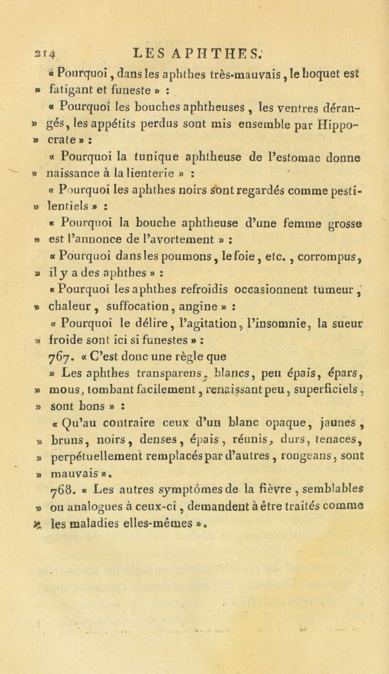 « Pourquoi, dans les aphthes tres-mauvais, le hoquet esi » fatigant et funeste » : « Pourquoi les bouches aphtheuses , les ventres d£ran- » g6s, les app6tits perdiis sont mis ensemble par Hippo- » crate » : « Pourquoi Ia tunique aphlheuse de Pestomac donne » naissance a la lienterie » : « P >urquoi les aphthes noirs sont regardes comme pesfi- » lentiels » : « Pourquoi la bouche aphtheuse d’une femme grosse » est Pannonce de Pavortement » : «Pourquoi dans les poumons, lefoie, etc. , corrompus, » ily a des aphthes » : «Pourquoi les aphthes refroidis occasionnent tumeur, * chaleur , suffocation, angine » : « Pourquoi le delire, Pagitation, Pinsomnie, la sueur » froide sont ici si funestes » : 767. « CPest donc une regie que » Les aphthes transparens. blancs, peu epais, £pars, » mous, tombant facilement, renaissantpeu, superliciels, » sont bons » : « Qu’au contraire ceux d’un blanc opaque, jaunes , » bruns, noirs, denses, epais , reunis^ durs, tenaces, » perpetuellement remplacespar d’autres , rongeans, sont » mauvais». 768. « Les autres symptomesde la fievre , semblables » ou analogues a ceux-ci, demandent a etre trait^s comme 5* les maladies elles-memes ».