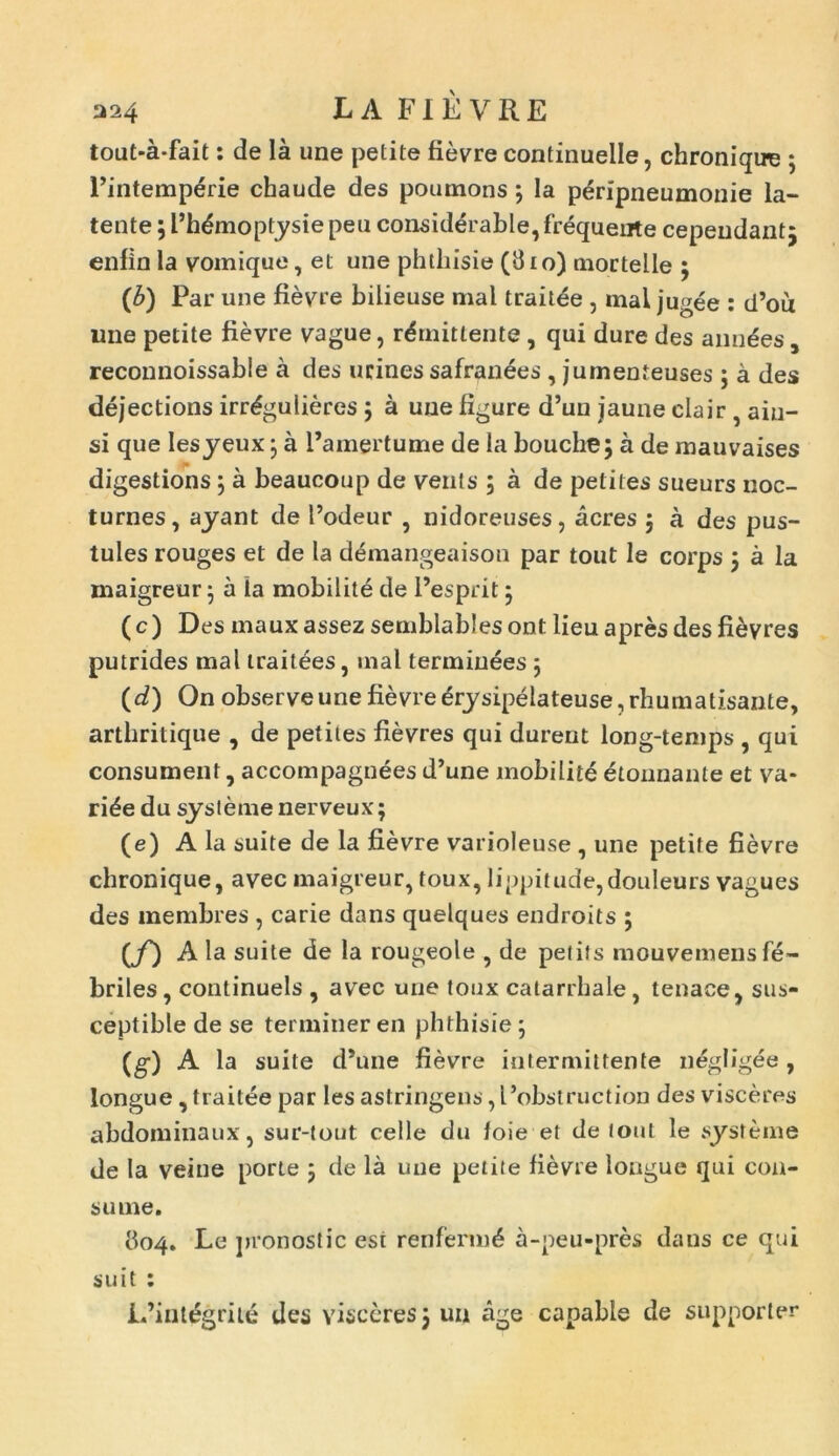 324 L A FI E V RE tout-a*fait: de la une petite fievre continuelle, chroniqu-e ; Pintempdrie chaude des poumons ; la peripneumonie la- tente ; 1’hdmoptysie peu considerable, frequente cepeudantj enfin la vomique, et une phthisie (810) mortelle $ (b) Par une fievre bilieuse mal traitde , mai jugee : d’ou ime petite fievre vague, remittente , qui dure des annues, reconnoissable a des urines safranees , jumenteuses j a des dejections irr^gulieres ; a une figure d’un jaune clair , aiu- si que Iesyeux 5 a 1’amertume de la bouche; a de mauvaises digestions j a beaucoup de venis ; a de petites sueurs noc- turnes, ayant de Podeur , nidoreuses, acres 3 a des pus- tules rouges et de la demangeaison par tout le corps j a la maigreur 5 a ia mobilita de 1’esprit 5 (c) Des mauxassez semblablesont lieu apres des fievres putrides mal traitees, inal termiuees 5 (d) On observeunefievredrysipelateuse,rhumatisante, arthritique , de petites fievres qui durent long-temps , qui consument, accompagnees d’une mobilite etonnante et va- riae du systeme nerveux; (e) A la suite de la fievre varioleuse , une petite fievre chronique, avec maigreur, toux, lippitude,douleurs vagues des membres , carie dans quelques endroits ; {f) A la suite de la rougeole , de petits mouvemens fe- briles, continuels , avec une toux catarrhale, tenace, sus- ceptible de se terminer en phthisie ; (g) A la suite d*une fievre intermittente negligee , longue , traitee par les astringens ,1’obstruction des visceres abdominaux, sur-tout celle du loie et de tout le systeme de la veiue porte ; de la une petite fievre longue qui con- sume. 804. Le pronostic est renfermd a-peu-pres dans ce qui suit : IPintegriie des visceres5 un age canable de supporter