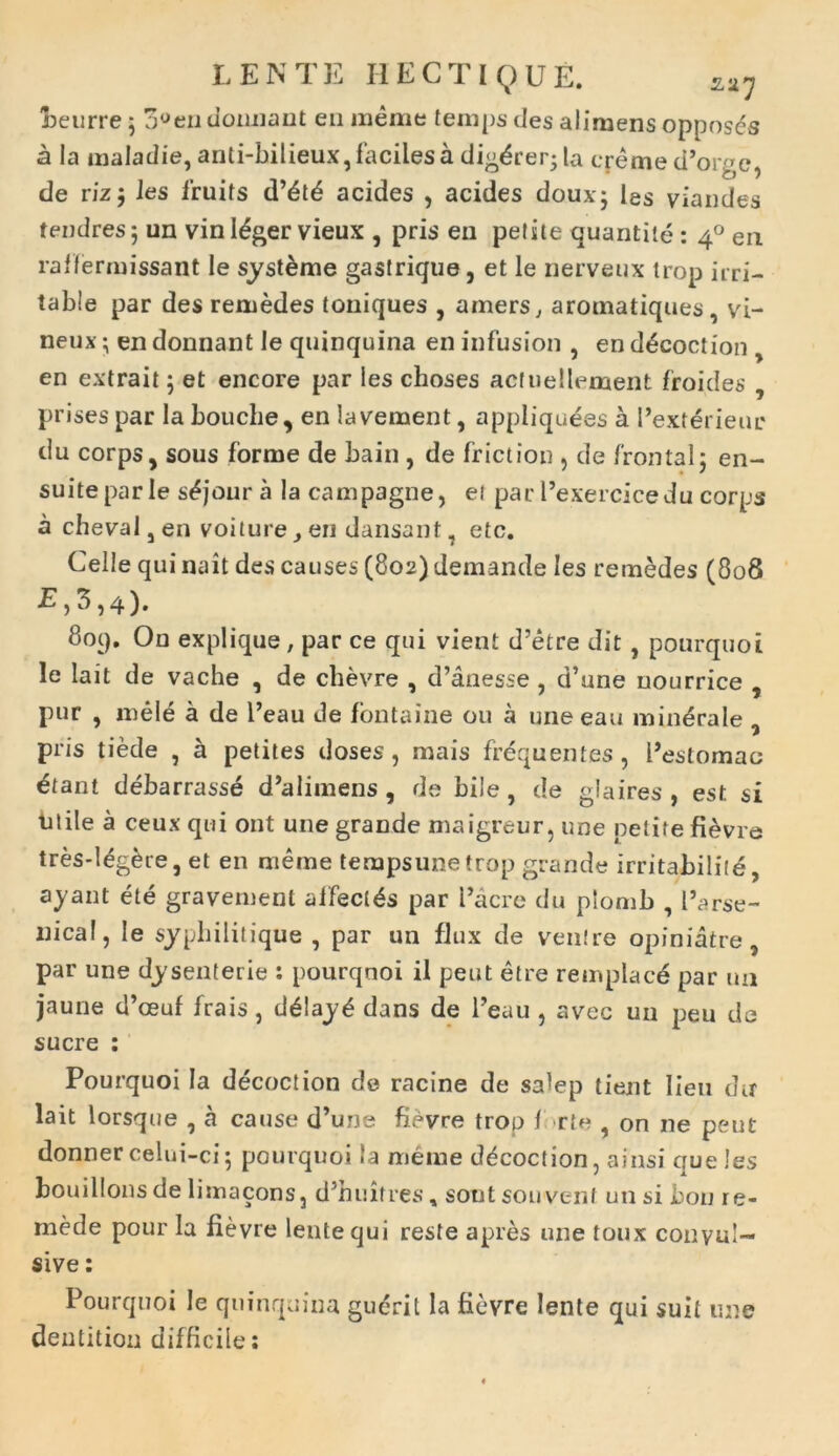 neurre ; 3,Jendomiant en meme temps des alimens opposes a Ia maladie, anti-hilieux, faciles adigerer* la ereme d’orge, de rizj les fruits d’6t£ acides , acides douxj les viandes tendres 5 un vin I£ger vieux , pris en petite quantite: 40 en raffermissant le syst&me gastrique, et le nerveux trop irri- table par des remedes toniques , amers, aromatiques , vi- neux; en donnant le quinquina en infusion , en d^coction en extrait j et encore par les choses acfuellement froides , prises par la bouche, en la vernent, appliquees a I’exterieur du corps, sous forme de bain, de friet ion , de frontal: en- suiteparle s^jour a la campagne, ei par Pexercicedu corps a cheval, en voiture, en dansant, etc. Celle qui nait des causes (802) demande les remedes (808 E,3,4). 8oq. On explique, par ce qui vient d’etre dit , pourquoi le lait de vache , de chevre , d’anesse , d’une uourrice , pur , mele a de l’eau de fontaine 011 a une eau minerale 9 pris tiede , a petites doses, mais frequentes, Pestomac ^tant debarrasse d^limens , de bile, de glaires , est si litile a ceux qui ont une grande maigreur, une petite fi^vre tres-Mgere, et en meme tempsune trop grande irritabilite, ayant ete gravement affectas par l’acre du plomb , farse- nical, le syphilitique , par un fJtix de ventre opfniatre, par une dysenterie : pourqnoi il peut etre remplacd par un jaune d’ceuf frais, d6!ay£ dans de l’eau , avec un peu de suere : Pourquoi Ia decoction de racine de salep tient lien du lait lorsque , a cause d’une fievre trop f rte , on ne peut donner celui-ci; pourquoi la meme ddcoction, ainsi que les bouillonsde lisnacons, dTuitres, sontsouvent un si bon re- mede pour la fievre lente qui reste apres une toux convul- sive: Pourquoi le quinquina guerit Ia fievre lente qui suit une dentition difficile: