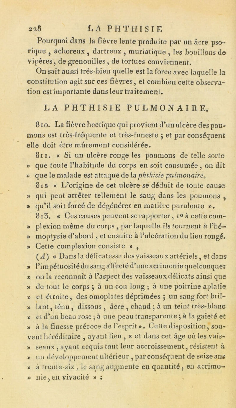 Pourquoi dans la fievre Ienle produite par un acre pso- rique , achoreux , dartreux , muriatique , Ies bouillons da viperes, de grenouilles, de tortues conviennent. On sait aussi tres-bien quelle est la force avec iaqnelle Ia constitution agit sur ces fievres, et combien cette observa- tion est importante dans leur traitement. LA PHTHISIE PULMONAIRE, 810. La fievre bectique qui provient d’un ulcere des pou- mons est tres-frequente et tres-funeste ; et par cons&juent elle doit etre murement consideree. 811. «Si un ulcere ronge Ies poumons de telle sorte » que toute Pliabitude du corps en soit consum^e, on difc » que le malade est attaque de la phthisie pulmonaire« 812 « L’origine de cet ulcere se d6duit de toute cause » qui peut arreter tellement le saug dans les poumons 5 » qu’il soit forc£ de d£g£ni?rer en matiere purulente ». 8i3. « Ces causes peuvent serapporter, i° a cette cotn- » plexion tneme du corps , par Iaqnelle iis fournent a Phe- » moptysie d’abord , et ensuite a Pulceraiion du lieu ronge. » Cette complexion consiste » , (A) k Dans la delicatesse des vaisseaux arteriels, et dans » 1’impdtuositedusang affecte d’uneacriraoniequelconque: » on la reconnoit a Paspect des vaisseaux delicats ainsi que » de tout le corps ; a un coli long ; a une poitrine aplatie » et ^troite, des omoplates deprim^es ; un sang fort bril- » lant, t£nu , dissous , acre , chaud ; a un teint tres-blanc » et d’un beau rose •, a une peau transparente; a Ia gaietd et » a la finesse pr^coce ds Pesprit». Cette disposifioii, sou- venther6ditaire , ayant lieu , « et dans cet age oii Ies vais- » seaux , ayant aequis tout leur accroissement, resistent a » un developpement ulterieur , parcons&pient de seizeans » a trente six, le sangaugmeute en quantit£, en acrimo- » nie, en vivacile » ;