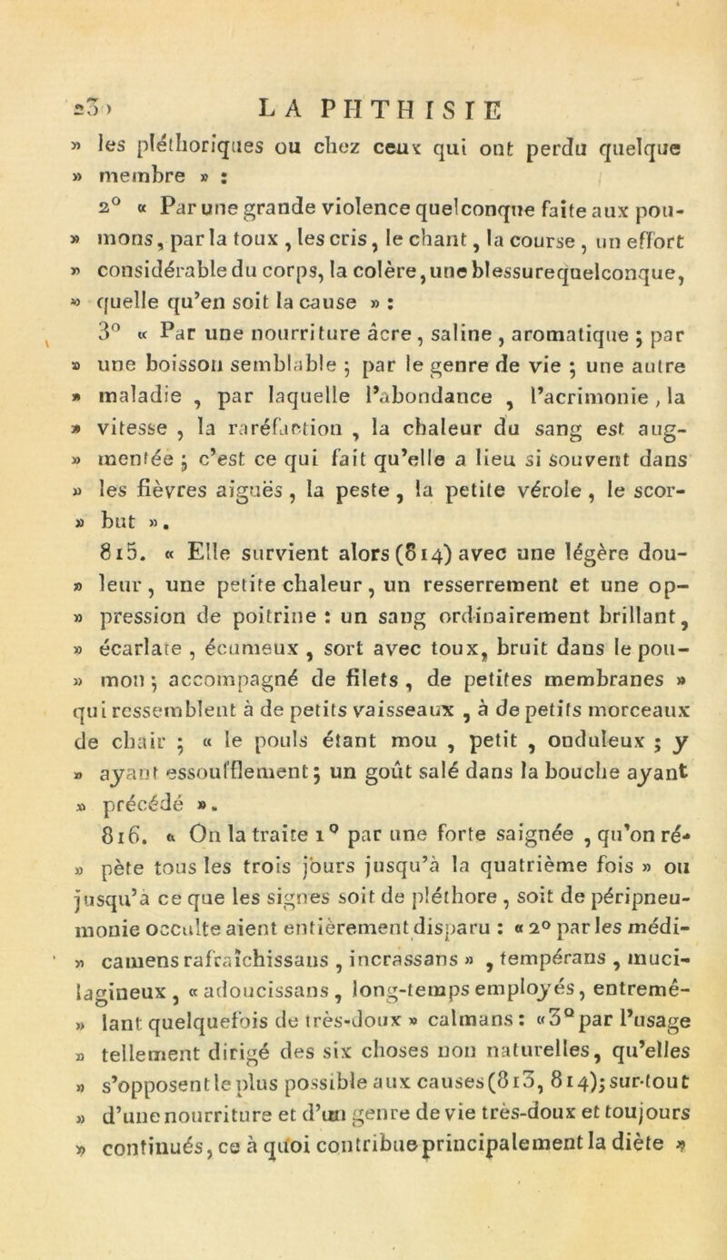 =3) LAPHTHISTE « les plethoriques ou cliez ceu': qui ont perdu quelque » meinbre » : 20 « Par une grande violence quelconque faite aux pou- » mons, paria toux , les eris, Ie chant, Ia course , un effort » consid^rabledu corps, Ia colere,uneblessurequelconque, » quelle qu’en soit lacause » : 3° « Par une nourriture acre, saline , aromatique ; par » une boisson semblable 5 par le genre de vie ; une autre » maladie , par Iaquelle 1’abondance , 1’acrimonie , la » vitesse , Ia rarefaction , Ia chaleur du sang est aug- » menfee j c’est ce qui fait qu’elle a lieu si souvent dans » les fievres aigues , Ia peste , ia petite v£role , le scor- # but ». 815. « Eile survient alors(814) avec une Idgere dou- » leur, une petite chaleur, un resserrement et une op- » pression de poitrine ! un sang ordinairement brillant, » ecarlate , £cumeux , sort avec toux, bruit dans le pou- » moti ; accompagn^ de filets , de petifes membranes » qui ressembient a de petits vaisseaux , a depetifs morceaux de chair ; « le ponis etant mou , petit , otiduleux ; y » ayant. essoufflement j un gout sal£ dans la bouclie ayant » pr£c6de ». 816. a On latraite iQ par une forte saignee , qiPon r£- » pete tous les trois jours jusqu’a la quatrieme fois » ou jusqida ce que les signes soit de plethore , soit de p^ripneu- monie occulte aient entierement disparu : « 20 par les medi- » camensrafraichissaus , incrassans » , temperans , muci- lagineux , « adoucissans , long-lemps employes, entreme- » lant quelquefois de tres-doux » calmans : «3Qpar 1’usage B telleruent dirige des six choses non naturelles, qu’elles » s’opposentleplus possible aux causes(8i3, 8i4);sur-tout » d’une nourriture et d’un genre devie tres-doux et toujours » confinuds, ce a quoi contribueprincipalementIa diete *