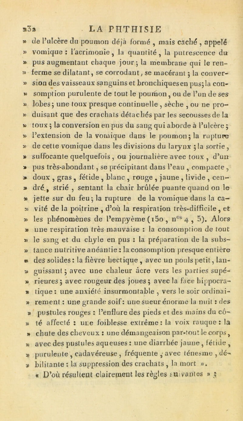 » de 1’ulcere da poumon d£ja form6 , mais cache , appeI6 » vomique : iacrimooie, la quantite, ia putrescence du » pus augmentant chaque jour; la membrane qui le ren- » ierme se dilatant, se corrodant, se macerant; la conver- » sion des vaisseaux sanguins et bronchiquesen pus;la con- » somption purulente de tout le poumon, ou de l’un de ses » lobes; une toux presque continuelle , seche , ou ne pro- » duisant que des crachats detach£s par les secoussesde la » toux ; la conversion en pus du sang qui aborde a 1’ulcere 5 » 1’extension de la vomique dans le poumon; la rupture » de cette vomique dans les divisions du larynx ; la sortie , » suffocante quelquefois , ou journaliere avec toux , d’un » pus tr&s-abondant, se precipitant dans l’eau , compacte , » doux , gras , fetide , blanc , rouge , jaune , livide , cen- » dr£ , strib , sentant Ia chair brulee puante quand on le » jette sur du feu; la rupture de la vomique dans la ca- si vit£ de la poitrine , d’ou la respiration tres-difficile, et » les phdnomenes de Pempyeme (i5o , n0s 4 , 5). Alors x une respiration tres mauvaise : la consomption de tout » le sang et du chyle en pus : la pr^paration de la subs- » tance nutritive aneantie : Ia consomption presque entiere * des solides: Ia fievre hectique , avec un pouls petit, lan- x guissanl; avec une chaleur acre vers les parties supe- » rieures; avec rougeur des joues ; avec la face hippocra- x tique: une anxiate insurmontable , vers le soir ordinai- » rement: une grande soif: une sueur enorme la nuit: des » pustules rouges : 1’enflure des pieds et des mains du co- ii affecte : une foiblesse extreme: la voix rauque : la >* chute descheveux : une ddmangeaison par-toutle corps, » avec des pustules aqueuses : une diarrhee jaune , fetide , a? purulente , cadavereuse , frequente • avec tenesme , de- 9 bilitante : la suppression des crachats , la mort ». « D’ou resultent clairement lesregles tuivanies » ;