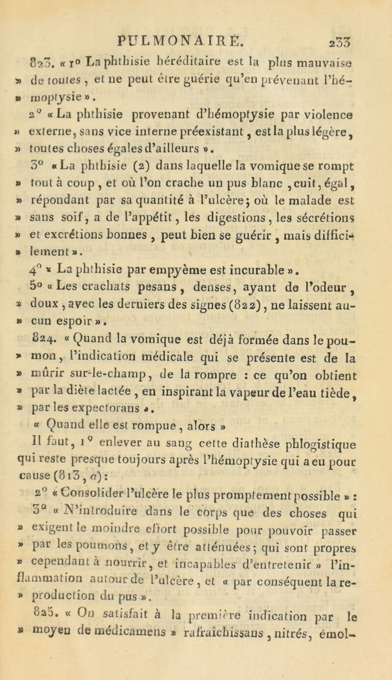 820. «i° La phtbisie her^ditaire est Ia plus mauvaise » de foufes , et ne peut etre gu£rie qu’en prlveuant Pbe- » rnopfysie ». 20 « La phtbisie provenant d’h£moptysie par violence » externe, sans vice interne preexistant, est la plus legere, » toutes choses £gales d’ailleurs ». 3° «La phtbisie (2) dans laquelle la vomiquese rompt » tout a coup , et ou l’on craclie un pus blanc , cuit, £gal, » repondant par sa quanlite a 1’ulcere; ou le malade est » sans soif, a de l’app£tit, les digestions, les secretions » et excrdtions bonnes , peut bien se gu^rir , mais diffici** » Iement». 4° « La phthisie par ernpyeme est incurable ». 5° « Les crachats pesans , denses, ayant de 1’odeur , » doux , avec les derniers des signes (822), ne laissent au- » cunespoir». 824. « Quand la vomique est deja formae dans lepou- » mon, l’indication medicale qui se presente est de Ia » murir surde-champ, de la rompre : ce qu’on obtient » par la diete lactee , en inspirant la vapeur de l’eau tiede, » par les expectorans j. « Quand elle est rompue , alors » II faut, iQ enlever au sang cefte diath^se phlogistique qui reste presque toujours apres 1’hemoplysie qui a eu pour cause (813 , a): 20 « Consolider 1’ulcere le plus prompfement possible » : oQ « N’introduire dans le corps que des choses qui # exigent le moindre effort possible pour pouvoir passer » par lespoumons, ety etre atlenuees; qui sont propres » cependant a nourrir, et incapables d5entretenir » l’in- flammat ion autour de 1’ulcere , et « par consequens la re- » production du pus ». ua5. « On satisfait a la premirre indication par le » moyen de medicamens » rafraichissans , nitres, emol-