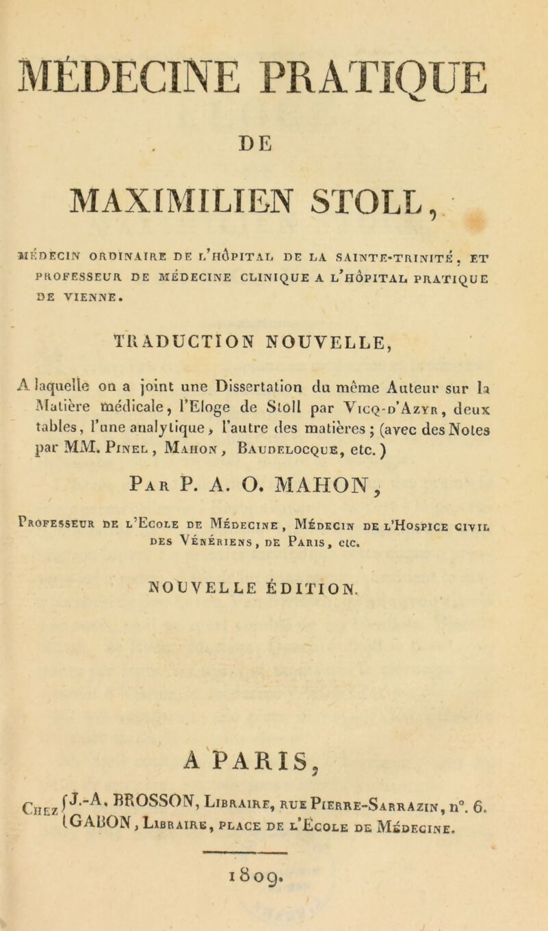 DE MAXIMILIEN STOLL, MEDECIN ORDINAIRE DE r/HÔPITAL DE LA SAINTE-TRINITE. ET PROFESSEUR DE MÉDECINE CLINIQUE A l’hÔpITAL PRATIQUE DE VIENNE. TRADUCTION NOUVELLE, A laquelle ou a joint une Dissertation du même Auteur sur la Matière médicale, l’Eloge de Sloll par Vicq-d’Azyr, deux tables, l’une analytique > l’autre des matières ; (avec des Notes par MM. Pinel , Mahon , Baudelocque, etc. ) Par P. A. O. MAHON, Professeur de l’Ecole de Médecine, Médecin de l’Hospice ciyil DES VÉNÉRIENS, DE PARIS, CIC. NOUVELLE ÉDITION. A PARIS. Chez 1 BROSSON, Libraire, ruePierre-Sarrazin, n°. 6. 1 GABON, Libraire, place de l’Ecole de Médecine. 1809.