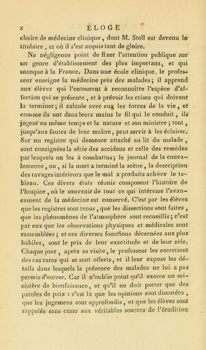 chaire de médecine clinique, dont M. Sfoll est devenu le titulaire , et où il s’est acquis tant de gloire. Ne négligeons point de fixer l’attention publique sur lin genre d’établissement des plus imporfans, et qui manque à la France. Dans une école clinique, le profes- seur enseigne la médecine près des malades; il apprend aux élèves qui l’entourent à reconnoître l’espèce d’af- f'ection qui se présente , et à prévoir les crises qui doivent la terminer; il calcule avec eux les forces de la vie, et comme ils ont dans leurs mains le fil qui le conduit, ils jugent en même temps et la nature et son ministre ; tout, jusqu’aux fautes de leur maître, peut servir à les éclairer. Sur un registre qui demeure attaché au lit du malade , sont consignées la série des accidens et celle des remèdes par lesquels on les à combattus; le journal de la conva- lescence , ou , si la mort a terminé la scène , la description des ravages intérieurs que le mal a produits achève le ta- bleau. Ces divers états réunis composent l’histoire de l’hospice , où le souvenir de tout ce qui intéresse l’avan- cement de la médecine est conservé. C’est par les élèves que les registres sont tenus , que les dissections sont faites , que les phénomènes de l’atmosphère sont recueillis ; c’est par eux que les observations physiques et médicales sont rassemblées ; et ces diverses fonctions décernées aux plus habiles, sont le prix de leur exactitude et de leur zèle. Chaque jour après sa visite, le professeur les entretient des cas rares qui se sont offerts, et il leur expose les de- tails dans lesquels la présence des malades ne lui a pas permis d’entrer. Car il n’oublie point qiT*il exerce un mi- nistère de bienfaisance, et qu’il ne doit porter que des paroles de paix : c’est là que les opinions sont discutées , que les jugemens sont approfondis, et que les élèves sont rappelés sans cesse aux véritables sources de l’érudition