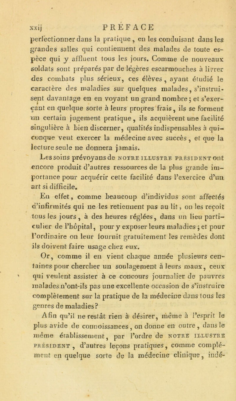 xx ij PRÉFACE perfectionner dans la pratique , en les conduisant dans les grandes salles qui contiennent des malades de toute es- pèce qui y affluent tous les jours. Comme de nouveaux soldats sont préparés par de légères escarmouches à livrer des combats plus sérieux, ces élèves, ayant étudié le caractère des maladies sur quelques malades, s’instrui» sent davantage en en voyant un grand nombre; et s’exer- çant en quelque sorte à leurs propres frais, ils se forment un certain jugement pratique, ils acquièrent une facilité singulière à bien discerner, qualités indispensables à qui- conque veut exercer la médecine avec succès, et que la lecture seule ne donnera jamais. Les soins prévoyansde notre illustre président ont encore produit d’autres ressources de la plus grande im- portance pour acquérir celte facilité dans l’exercice d’un art si difficile. En effet, comme beaucoup d’individus sont affectés d’infirmités qui ne les retiennent pas au lit, on les reçoit tous les jours, à des heures réglées, dans un lieu parti- cul ier de l’hôpital, pour y exposer leurs maladies ; et pour l’ordinaire on leur fournit gratuitement les remèdes dont ils doivent faire usage chez eux. Or, comme il en vient chaque année plusieurs cen- taines pour chercher un soulagement à leurs maux, ceux qui veulent assister à ce concours journalier de pauvres malades n’ont-ils pas une excellente occasion de s’instruire complètement sur la pratique de la médecine dans tous les genres de maladies? Afin qu’il ne restât rien à désirer, même à l’esprit le plus avide de connoissanees, on donne en outre, dans le même établissement, par l’ordre de notre illustre président, d’autres leçons pratiques, comme complé- ment en quelque sorte de la médecine clinique, indé-