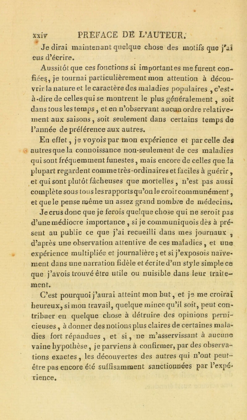 # Je dirai maintenant quelque chose des motifs que eus d’écrire. Aussitôt que ces fonctions si importantes me furent con- fiée^, je tournai particulièrement mon attention à décou- vrir la nature et le caractère des maladies populaires , c’est- à-dire de celles qui se montrent le plus généralement, soit dans tous les temps , et en n’observant aucun ordre relative- ment aux saisons, soit seulement dans certains temps de l’année de préférence aux autres. En effet, je voyoispar mon expérience et parcelle des autresquela connoissance non-seulement de ces maladies qui sont fréquemment funestes, mais encore de celles que la plupart regardent comme très-ordinaires et faciles à guérir , et qui sont plutôt fâcheuses que mortelles, n’est pas aussi complète sous tous les rapports qu’on le croit communément, et que le pense même un assez grand nombre de médecins. Je crus donc que je ferois quelque chose qui ne seroit pas d’une médiocre importance , si je communiquois dès à pré- sent au public ce que j’ai recueilli dans mes journaux , d’après une observation attentive de ces maladies , et une expérience multipliée et journalière 5 et si j’exposois naïve- ment dans une narration fidèle et écrited’1111 style simple ce que j’avois trouvé être utile ou nuisible dans leur traite- ment. C’est pourquoi j’aurai atteint mon but, et je me croirai heureux, si mon travail, quelque mince qu’il soit, peut con- tribuer en quelque chose à détruire des opinions perni- cieuses , à donner des notions plus claires de certaines mala- dies fort répandues , et si, ne m’asservissant à aucune vaine hypothèse, je parviens cà confirmer, par des observa- tions exactes, les découvertes des autres qui n’out peut- être pas encore été suffisamment sanctionnées par l’expé- rience.