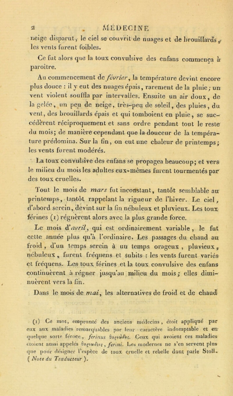 neige disparut, le ciel se couvrit de nuages et de brouillards* les vents lurent foibles. Ce fut alors que la toux convulsive des enfans commença a paroi tre. Au commencement de février, la température devint encore plus douce : il y eut des nuages épais, rarement de la pluie; un vent violent souffla par intervalles. Ensuite un air doux, de la gelée, un peu de neige, très-peu de soleil, des pluies, du vent, des brouillards épais et qui tomboient en pluie, se suc- cédèrent réciproquement et sans ordre pendant tout le reste du mois; de manière cependant que la douceur de la tempéra- ture prédomina. Sur la fin, on eut une chaleur de printemps; les vents furent modérés. La toux convulsive des enfans se propagea beaucoup; et vers le milieu du mois les adultes eux-mêmes furent tourmentés par des toux cruelles. Tout le mois de mars fut inconstant, tantôt semblable au printemps, tantôt rappelant la rigueur de l’hiver. Le ciel, d’abord serein, devint sur la fin nébuleux et pluvieux. Les toux férines (i) régnèrent alors avec la plus grande force. Le mois d’avril, qui est ordinairement variable , le fut cette anuée plus qu’à l’ordinaire. Les passages du chaud au froid, d’un temps serein à un temps orageux, pluvieux, nébuleux , furent fréquens et subits : les vents furent variés et fréquens. Les toux férines et la toux convulsive des enfans continuèrent à régner jusqu’au milieu du mois ; elles dimi- nuèrent vers la fin. Dans le mois de mai, les alternatives de froid et de chaud (i) Ce mot, emprunté fies anciens médecins, c'toit appliqué par eux aux maladies remarquables par leur caractère indomptable et en quelque sorte féroce , ferinus ôüfiàtbi?. Ceux qui avoient ces maladies ctoient aussi appelés ç, ferini. Les modernes ne s’en servent pins que pour désigner l’espèce de toux cruelle et rebelle dont parle SlolL ( Note du Traducteur ).