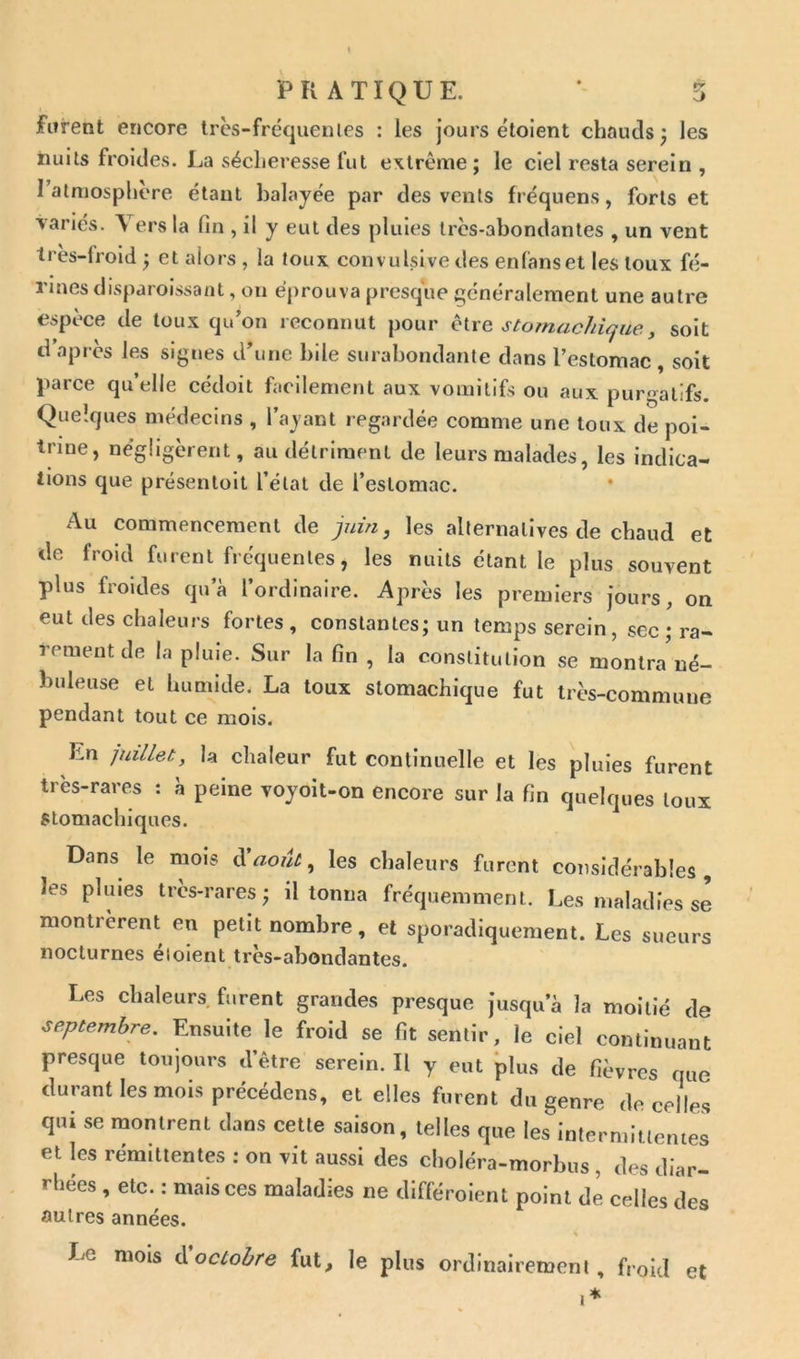 lurent encore très-fréquentes : les jours étoient chauds; les nuits froides. La sécheresse fut extrême; le ciel resta serein , 1 atmosphère étant balayée par des vents fréquens, forts et variés. \ ers la lin , il y eut des pluies très-abondantes , un vent très-froid ; et alors , la toux conv ulsive des enfanset les toux fe- rmes disparoissant , on éprouva presque généralement une autre espèce de toux qu’on reconnut pour être stomachique, soit d après les signes d’une bile surabondante dans l’estomac , soit parce qu’elle cédoit facilement aux vomitifs ou aux purgatifs. Quelques médecins , l’ayant regardée comme une toux de poi- trine, négligèrent, au détriment de leurs malades, les indica- tions que présentoit l’état de l’estomac. Au commencement de juin, les alternatives de chaud et de froid furent fréquentes, les nuits étant le plus souvent plus froides qu’à l’ordinaire. Après les premiers jours, on eut des chaleurs fortes, constantes; un temps serein, sec ; ra- rernent de la pluie. Sur la fin , la constitution se montra né- buleuse et humide. La toux stomachique fut très-commune pendant tout ce mois. Kn juillet, la chaleur fut continuelle et les pluies furent très-rares : à peine voyoit-on encore sur la fin quelques toux stomachiques. Dans le mois à'août, les chaleurs furent considérables, les pluies très-rares; il tonna fréquemment. Les maladies se montrèrent en petit nombre, et sporadiquement. Les sueurs nocturnes éloient très-abondantes. Les chaleurs furent grandes presque jusqu’à la moitié de ■septembre. Ensuite le froid se fit sentir, le ciel continuant presque toujours d’être serein. Il y eut plus de fièvres que durant les mois précédons, et elles furent du genre de celles qui se montrent dans cette saison, telles que les intermittentes et les rémittentes : on vit aussi des choléra-morbus , des diar- rhées , etc. : mais ces maladies ne différent point de celles des autres années. \ Le mois à octobre fut, le plus ordinairement, froid et