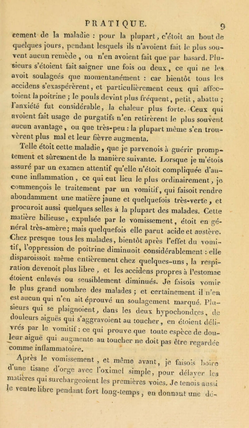 cernent de la maladie : pour la plupart, c’étoît au bout de quelques jours, pendant lesquels ils n’avoient fait le plus sou- vent aucun remède , ou n’en avoient fait que par hasard. Plu- sieurs s étoient fait saigner une fois ou deux, ce qui ne le* avoit soulagées que momentanément : car bientôt tous les accidens s’exaspérèrent, et particulièrement ceux qui affcc- toient la poitrine ; le pouls devint plus fréquent, petit, abattu ; l'anxiété fut considérable, la chaleur plus forte. Ceux qui avoient fait usage de purgatifs n’en retirèrent le plus souvent aucun avantage , ou que très-peu : la plupart meme s’en trou- vèrent plus mal et leur fièvre augmenta. lelle étoit cette maladie, que je parvenois à guérir promp- tement et sûrement de la manière suivante. Lorsque je m’étois assuré pai un examen attentif qu elle n’étoit compliquée d’au- cune inflammation, ce qui eut lieu le plus ordinairement, je commençois le traitement par un vomitif, qui faisoit rendre abondamment une matière jaune et quelquefois très-verte, et procuroit aussi quelques selles à la plupart des malades. Cette matière bilieuse, expulsée par le vomissement, étoit en gé- néral très-amère; mais quelquefois elle parut acide et austère. Chez presque tous les malades, bientôt après l’effet du vomi- tif, l’oppression de poitrine diminuoit considérablement : elle disparoissoit même entièrement chez quelques-uns, la respi- ration devenoit plus libre , et les accidens propres à l’estomac elotent enlevés ou sensiblement diminués. Je faisois vomir e plus grand nombre des malades ; et certainement il n’en est aucun qui n’eu ait éprouvé un soulagement marqué, Plu- sieurs qui se plaignoient, dans les deux hypochondres, de t otueurs aiguës qui s’aggravoient au toucher, en étoient déli- vres par le vomitif ; ce qui prouve que toute espèce de dou- ceur aigue qui augmente au toucher ne doit pas être regardée comme inflammatoire. Apres le vomissement, et même avant, je faisois liolre dune tisane d’orge avec l’oximel simple, pour délaver les matières qui surebargeoient les premières voies. Je lenois aussi e ventre libre pendant fort long-temps , en donnant une dé-