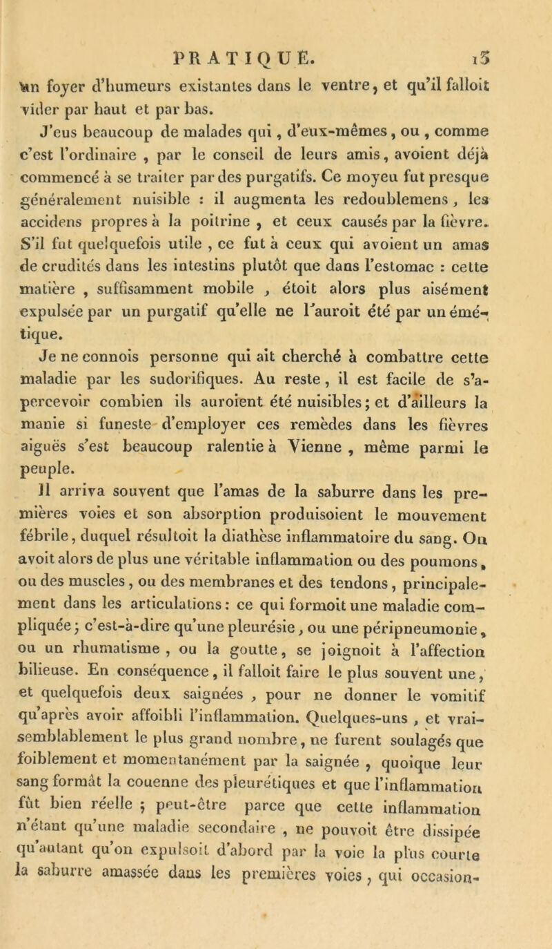 ton foyer d’humeurs existantes dans le ventre, et qu’il falloit vider par haut et par bas. J’eus beaucoup de malades qui, d’eux-mêmes, ou , comme c’est l’ordinaire , par le conseil de leurs amis, avoient déjà commencé à se traiter par des purgatifs. Ce moyeu fut presque généralement nuisible : il augmenta les redoublemens , les accidens propres à la poitrine , et ceux causés par la fièvre. S’il fut quelquefois utile , ce fut à ceux qui avoient un amas de crudités dans les intestins plutôt que dans l’estomac : celte matière , suffisamment mobile , étoit alors plus aisément expulsée par un purgatif qu’elle ne Tauroit été par un émé- tique. Jeneconnois personne qui ait cherché à combattre cette maladie par les sudorifiques. Au reste , il est facile de s’a- percevoir combien ils auroient été nuisibles ; et d’ailleurs la manie si funeste d’employer ces remèdes dans les fièvres aiguës s’est beaucoup ralentie à Vienne, même parmi le peuple. 11 arriva souvent que l’amas de la saburre dans les pre- mières voies et son absorption produisoient le mouvement fébrile, duquel résultoit la diathèse inflammatoire du sang. On avoit alors de plus une véritable inflammation ou des poumons, ou des muscles , ou des membranes et des tendons , principale- ment dans les articulations: ce qui formoitune maladie com- pliquée -7 c’est-à-dire qu’une pleurésie, ou une péripneumonie, ou un rhumatisme, ou la goutte, se joignoit à l’affection bilieuse. En conséquence, il falloit faire le plus souvent une, et quelquefois deux saignées , pour ne donner le vomitif qu après avoir affoibli l'inflammation. Quelques-uns , et vrai- semblablement le plus grand nombre, ne furent soulagés que foiblemeut et momentanément par la saignée , quoique leur sang formât la couenne des pleurétiques et que i’inflaramatiou fut bien réelle $ peut-ctre parce que celte inflammation n’étant qu’une maladie secondaire , ne pouvoit être dissipée qu autant qu’on expulsoil d’abord par la voie la plus courte la saburre amassée daus les premières voies, qui occasion-