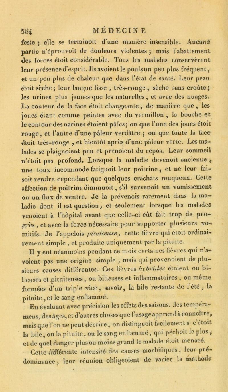 feste ; elle se terminent d’une manière insensible. Aucuns partie n’éprouvoit de douleurs violentes ; mais l’abattement des forces éloit considérable. Tous les malades conservèrent leur présence d’esprit. Ilsavoientle pouls un peu plus fréquent, et un peu plus de chaleur que dans l’état de santé. Leur peau étoit sèche ; leur langue lisse , très-rouge, sèche sans croûte; les urines plus jaunes que les naturelles, et avec des nuages. La couleur de la face éloit changeante, de manière que , les joues élant comme peintes avec du vermillon , la bouche et le contour des narines étoient pâles; ou que l’une des joues étoit rouge, et l’autre d’une pâleur verdâtre ; ou que toute la face étoit très-rouge , et bientôt après d’une pâleur verte. Les ma- lades se plaignoient peu et prenoient du repos. Leur sommeil n’étoit pas profond. Lorsque la maladie devenoit ancienne , une toux incommode fatiguoit leur poitrine, et ne leur fai— soit rendre cependant que quelques crachats muqueux. Cette affection de poitrine diminuoit, s’il survenoit un vomissement ou un flux de ventre. Je la prévenois rarement dans la ma- ladie dont il est question, et seulement lorsque les malades venoienl à l’hôpilal avant que celle-ci eût fait trop de pro- grès , et avec la force nécessaire pour supporter plusieurs vo- mitifs. Je l’appelois pituiteuse, cette fièvre qui étoit ordinai- rement simple , et produile uniquement par la pituite. Il y eut néanmoins pendant ce mois certaines fièvres qui n a- voient pas une origine simple , mais qui provenoienl de plu- sieurs causes différentes. Ces fièvres hybrides étoieut ou bi- lieuses et pituiteuses , ou bilieuses et inflammatoires , ou môme formées d’un triple vice, savoir, la bile restante de 1 été 7 la pituite,et le sang enflammé. En évaluant avec précision les effets des saisons, des tempéra- mens, des âges, et d’autres chosesque rusageapprendàconnoître, maisque l’on ne peut décrire, on distinguoit facilement s c étoit la bile, ou la pituite, ou le sang enflammé, qui péchoit le plus, et de quel danger plus ou moins grand le malade éloit menacé. Cette différente intensité des causes morbifiques, leur pré- dominance , leur réunion obligeoient de varier la méthode