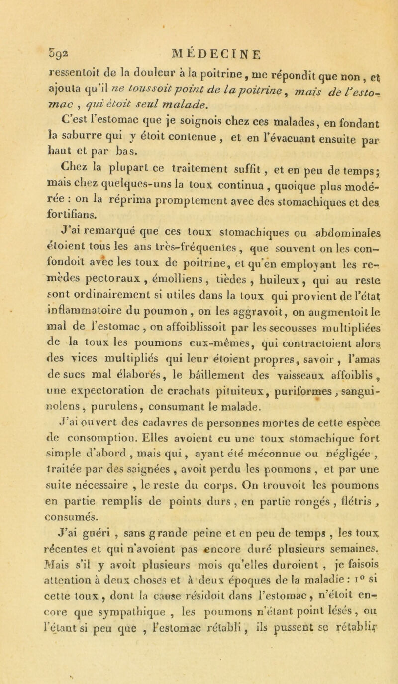 ressenloit de la douleur à la poitrine, me répondit que non , et ajouta qu’il ne tous soit -point de La poitrine, mais de l’esto- mac , qui ètoit seul malade. C’est l estomac que je soignois chez ces malades, en fondant la saburre qui y étoit contenue , et en 1 évacuant ensuite par haut et par bas. Chez la plupart ce traitement suffit, et en peu de temps j mais chez quelques-uns la tous, continua , quoique plus modé- rée : on la réprima promptement avec des stomachiques et des fortifians. J ai remarqué que ces toux stomachiques ou abdominales éloient tous les ans tres-lréquentes , que souvent on les con— londoit avec les toux de poitrine, et qu en employant les re- mèdes pectoraux , émolliens, tièdes , huileux, qui au reste sont ordinairement si utiles dans la toux qui provient de l’état inflammatoire du poumon , on les aggravoit, on augmentoit le mal de 1 estomac , on affoihlissoit par les secousses multipliées de la toux les poumons eux-mêmes, qui contracloient alors des vices multipliés qui leur éloient propres, savoir , l’amas de sucs mal élaborés, le bâillement des vaisseaux affoiblis , une expectoration de crachats pituiteux, puriformes, sangui- nolens , purulens, consumant le malade. J’ai ouvert des cadavres de personnes mortes de celle espece de consomption. Elles avoient eu une toux stomachique fort simple d’abord , mais qui, ayant été méconnue ou négligée , traitée par des saignées , avoit perdu les poumons , et par une suite nécessaire , le reste du corps. On trouvoit les poumons en partie remplis de points durs , en partie rongés , flétris , consumés. J’ai guéri , sans grande peine et en peu de temps , les toux récentes et qui n’avoient pas encore duré plusieurs semaines. Mais s’il y avoit plusieurs mois qu’elles duroienl , je faisois attention à deux choses et à deux époques de la maladie : i° si cette toux, dont la cause résidoit dans l’estomac, n’éloit en- core que sympathique , les poumons n'étant point lésés, ou l'élant si peu que , l’estomac rétabli, ils pussent se rétablir