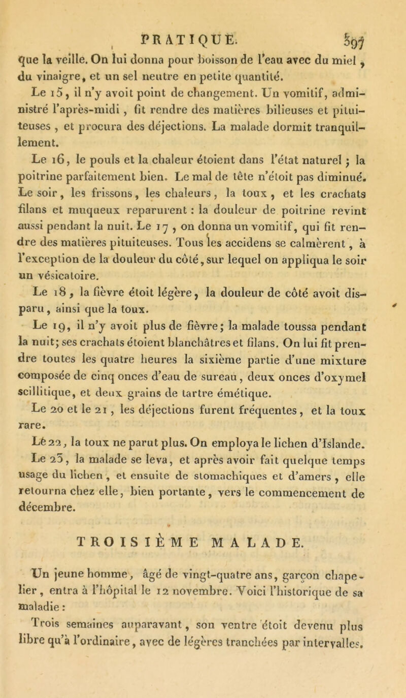 que la veille. On lui donna pour boisson de l’eau avec du miel , du vinaigre, et un sel neutre en petite quantité. Le i5, il n’y avoit point de changement. Un vomitif, admi- nistré l’après-midi , fit rendre des matières bilieuses et pitui- teuses , et procura des déjections. La malade dormit tranquil- lement. Le 16, le pouls et la chaleur étoient dans l’état naturel ; la poitrine parfaitement bien. Le mal de tête n’étoit pas diminué. Le soir, les frissons, les chaleurs, la toux , et les crachats filans et muqueux reparurent : la douleur de poitrine revint aussi pendant la nuit. Le 17 , on donna un vomitif, qui fit ren- dre des matières pituiteuses. Tous les accidens se calmèrent, à l’exception de la douleur du côté,sur lequel on appliqua le soir un vésicatoire. Le 18, la fièvre éloit légère, la douleur de côté avoit dis- paru, ainsi que la toux. Le 19, il n’y avoit plus de fièvre; la malade toussa pendant la nuit; ses crachats étoient blanchâtres et filans. On lui fit pren- dre toutes les quatre heures la sixième partie d’une mixture composée de cinq onces d’eau de sureau, deux onces d’oxymel scillitique, et deux grains de tartre émétique. Le 20 et le 21 , les déjections furent fréquentes , et la toux rare. Lé 22, la toux ne parut plus. On employa le lichen d’Islande. Le 25, la malade se leva, et après avoir fait quelque temps usage du lichen , et ensuite de stomachiques et d’amers , elle retourna chez elle, bien portante, vers le commencement de décembre. TROISIÈME MALADE. Un jeune homme, âgé de vingt-quatre ans, garçon chape- lier, entra à l’hôpital le 12 novembre. Yoici l’historique de sa maladie : Trois semaines auparavant, son ventre étoit devenu plus libre qu’à l’ordinaire, avec de légères tranchées par intervalles.